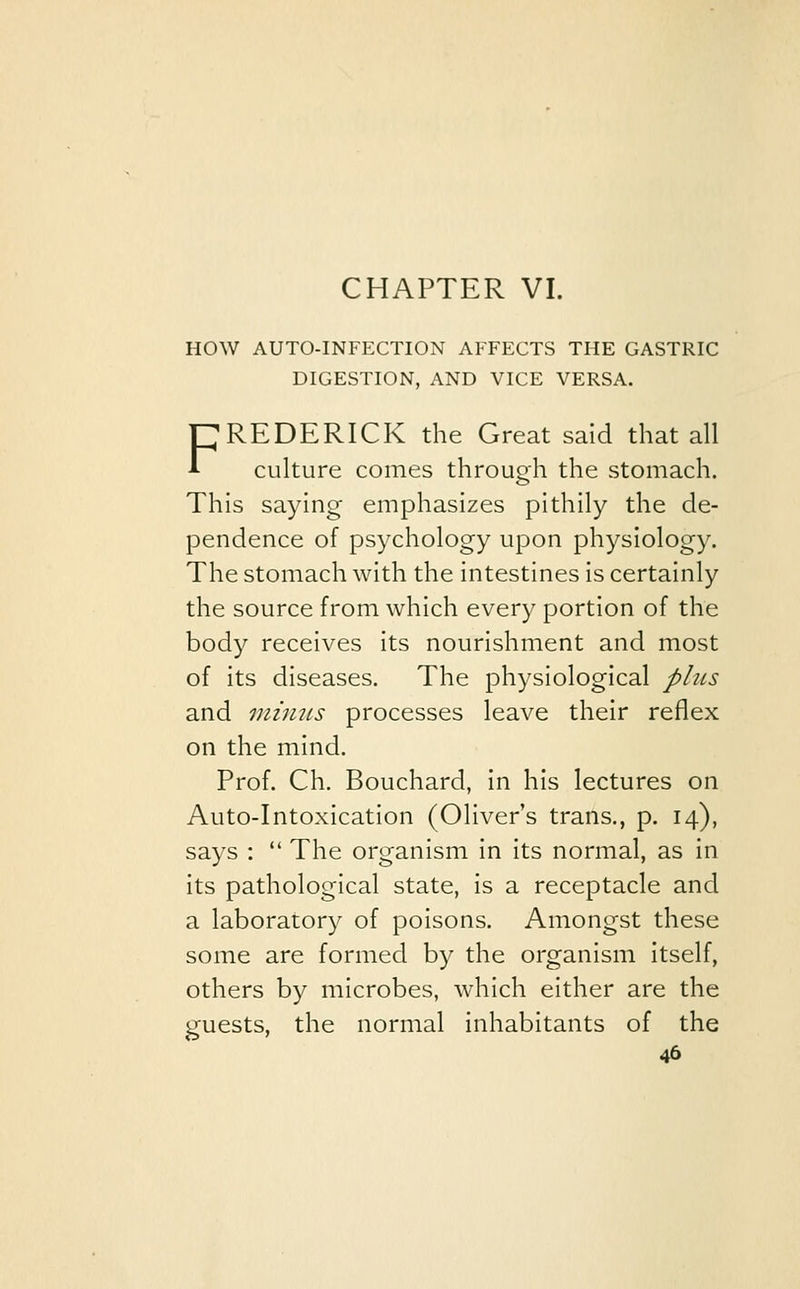 CHAPTER VI. HOW AUTO-INFECTION AFFECTS THE GASTRIC DIGESTION, AND VICE VERSA. FREDERICK the Great said that all culture comes through the stomach. This saying emphasizes pithily the de- pendence of psychology upon physiology. The stomach with the intestines is certainly the source from which every portion of the body receives its nourishment and most of its diseases. The physiological plus and minus processes leave their reflex on the mind. Prof. Ch. Bouchard, in his lectures on Auto-Intoxication (Oliver's trans., p. 14), says :  The organism in its normal, as in its pathological state, is a receptacle and a laboratory of poisons. Amongst these some are formed by the organism itself, others by microbes, which either are the guests, the normal inhabitants of the