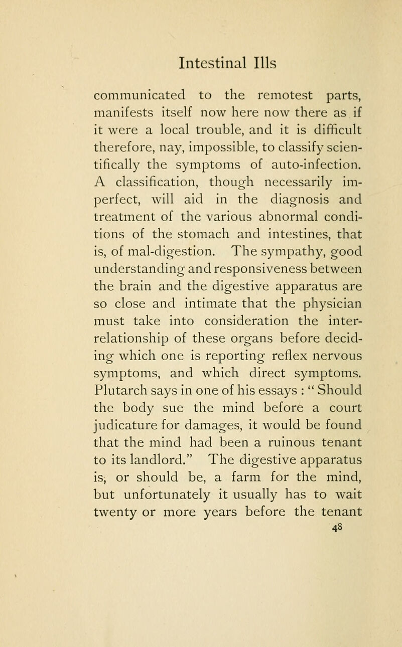 communicated to the remotest parts, manifests itself now here now there as if it were a local trouble, and it is difficult therefore, nay, impossible, to classify scien- tifically the symptoms of auto-infection. A classification, though necessarily im- perfect, will aid in the diagnosis and treatment of the various abnormal condi- tions of the stomach and intestines, that is, of mal-digestion. The sympathy, good understanding and responsiveness between the brain and the digestive apparatus are so close and intimate that the physician must take into consideration the inter- relationship of these organs before decid- ing which one is reporting reflex nervous symptoms, and which direct symptoms. Plutarch says in one of his essays :  Should the body sue the mind before a court judicature for damages, it would be found that the mind had been a ruinous tenant to its landlord. The digestive apparatus is, or should be, a farm for the mind, but unfortunately it usually has to wait twenty or more years before the tenant 4s