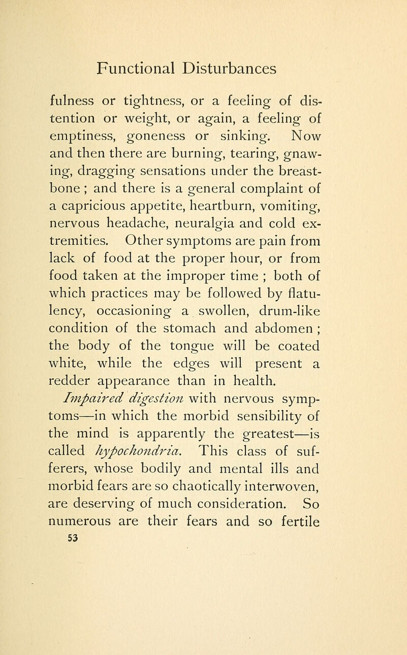 fulness or tightness, or a feeling of dis- tention or weight, or again, a feeling of emptiness, goneness or sinking. Now and then there are burning, tearing, gnaw- ing, dragging sensations under the breast- bone ; and there is a general complaint of a capricious appetite, heartburn, vomiting, nervous headache, neuralgia and cold ex- tremities. Other symptoms are pain from lack of food at the proper hour, or from food taken at the improper time ; both of which practices may be followed by flatu- lency, occasioning a swollen, drum-like condition of the stomach and abdomen ; the body of the tongue will be coated white, while the edges will present a redder appearance than in health. Impaired digestion with nervous symp- toms—in which the morbid sensibility of the mind is apparently the greatest—is called hypochondria. This class of suf- ferers, whose bodily and mental ills and morbid fears are so chaotically interwoven, are deserving of much consideration. So numerous are their fears and so fertile