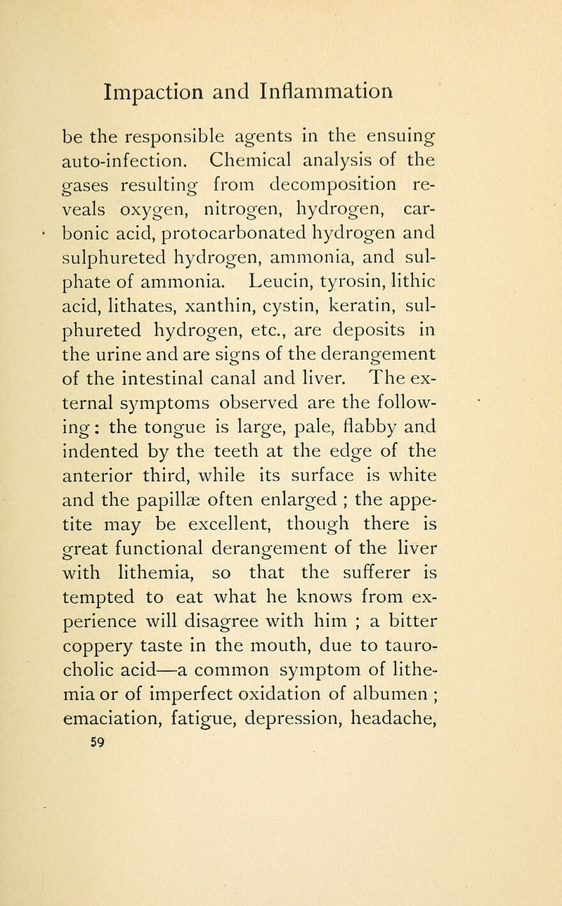 be the responsible agents in the ensuing auto-infection. Chemical analysis of the gases resulting from decomposition re- veals oxygen, nitrogen, hydrogen, car- bonic acid, protocarbonated hydrogen and sulphureted hydrogen, ammonia, and sul- phate of ammonia. Leucin, tyrosin, lithic acid, lithates, xanthin, cystin, keratin, sul- phureted hydrogen, etc., are deposits in the urine and are signs of the derangement of the intestinal canal and liver. The ex- ternal symptoms observed are the follow- ing : the tongue is large, pale, flabby and indented by the teeth at the edge of the anterior third, while its surface is white and the papillae often enlarged ; the appe- tite may be excellent, though there is great functional derangement of the liver with lithemia, so that the sufferer is tempted to eat what he knows from ex- perience will disagree with him ; a bitter coppery taste in the mouth, due to tauro- cholic acid—a common symptom of lithe- mia or of imperfect oxidation of albumen ; emaciation, fatigue, depression, headache,