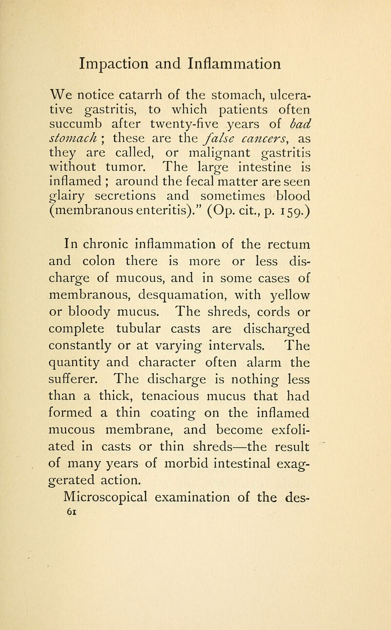 We notice catarrh of the stomach, ulcera- tive gastritis, to which patients often succumb after twenty-five years of bad stomach ; these are the false cancers, as they are called, or malignant gastritis without tumor. The large intestine is inflamed ; around the fecal matter are seen glairy secretions and sometimes blood (membranous enteritis). (Op. cit., p. 159.) In chronic inflammation of the rectum and colon there is more or less dis- charge of mucous, and in some cases of membranous, desquamation, with yellow or bloody mucus. The shreds, cords or complete tubular casts are discharged constantly or at varying intervals. The quantity and character often alarm the sufferer. The discharge is nothing less than a thick, tenacious mucus that had formed a thin coating on the inflamed mucous membrane, and become exfoli- ated in casts or thin shreds—the result of many years of morbid intestinal exag- gerated action. Microscopical examination of the des-