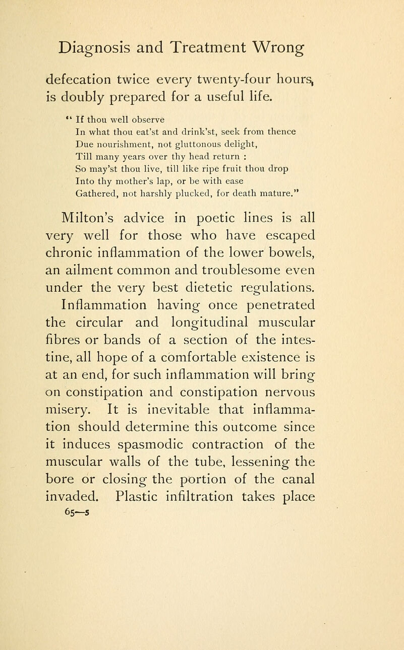 defecation twice every twenty-four hours, is doubly prepared for a useful life.  If thou well observe In what thou eat'st and drink'st, seek from thence Due nourishment, not gluttonous delight, Till many years over thy head return : So may'st thou live, till like ripe fruit thou drop Into thy mother's lap, or be with ease Gathered, not harshly plucked, for death mature. Milton's advice in poetic lines is all very well for those who have escaped chronic inflammation of the lower bowels, an ailment common and troublesome even under the very best dietetic regulations. Inflammation having once penetrated the circular and longitudinal muscular fibres or bands of a section of the intes- tine, all hope of a comfortable existence is at an end, for such inflammation will brinof on constipation and constipation nervous misery. It is inevitable that inflamma- tion should determine this outcome since it induces spasmodic contraction of the muscular walls of the tube, lessening the bore or closing the portion of the canal invaded. Plastic infiltration takes place 65-5