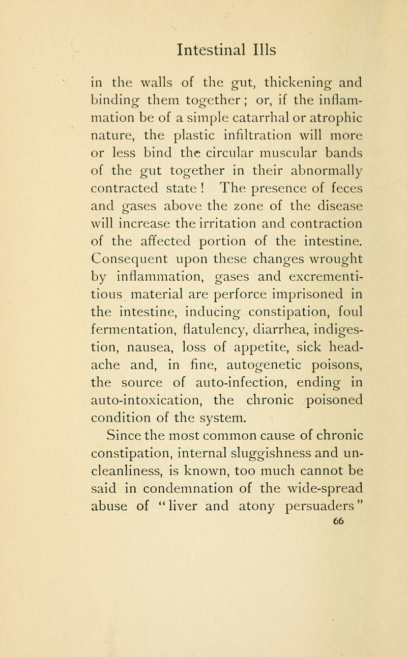 in the walls of the gmt, thickening and binding; them together; or, if the inflam- mation be of a simple catarrhal or atrophic nature, the plastic infiltration will more or less bind the circular muscular bands of the gut together in their abnormally contracted state ! The presence of feces and eases above the zone of the disease will increase the irritation and contraction of the affected portion of the intestine. Consequent upon these changes wrought by inflammation, gases and excrementi- tious material are perforce imprisoned in the intestine, inducing constipation, foul fermentation, flatulency, diarrhea, indiges- tion, nausea, loss of appetite, sick head- ache and, in fine, autogenetic poisons, the source of auto-infection, ending in auto-intoxication, the chronic poisoned condition of the system. Since the most common cause of chronic constipation, internal sluggishness and un- cleanliness, is known, too much cannot be said in condemnation of the wide-spread abuse of  liver and atony persuaders