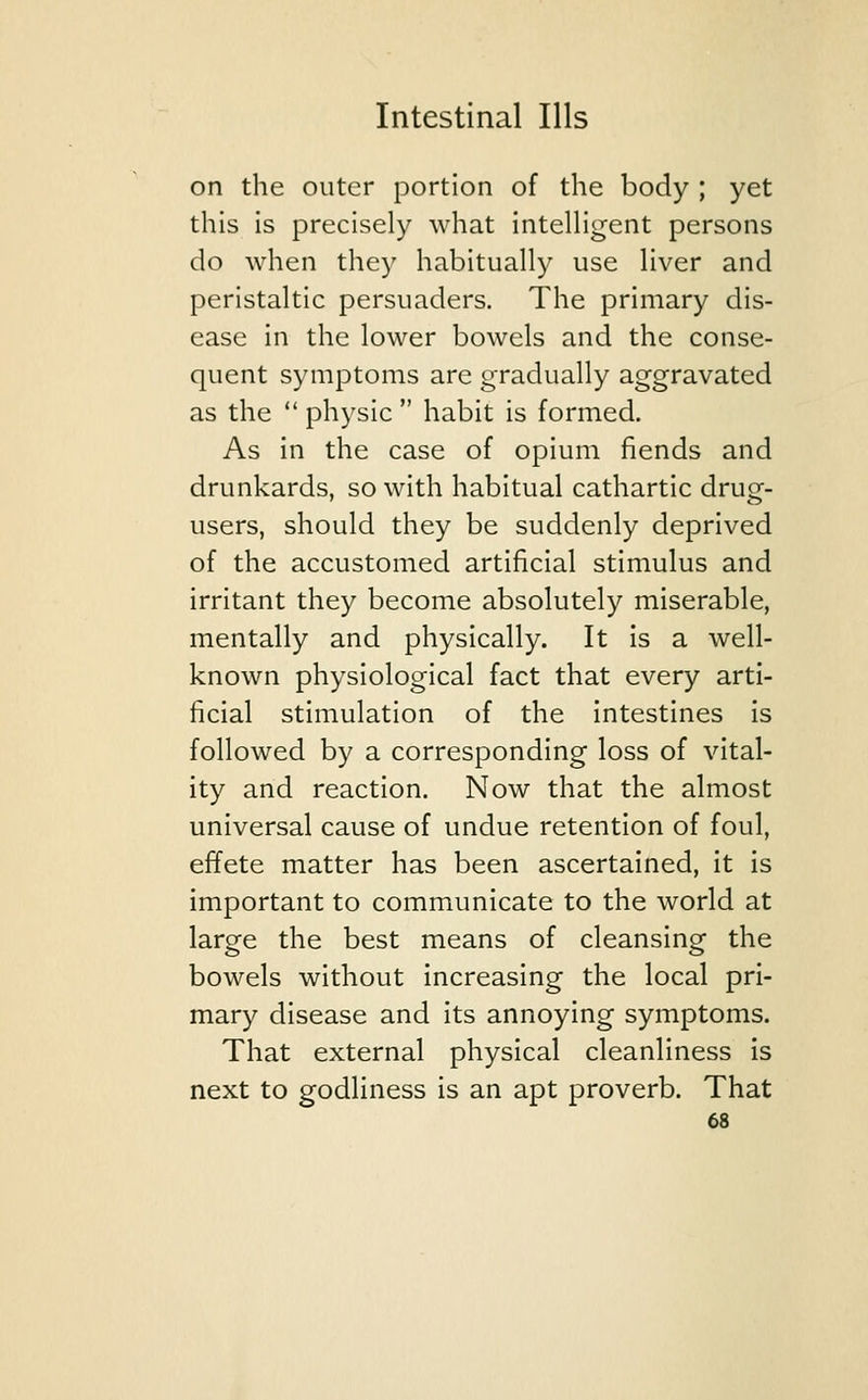 on the outer portion of the body ; yet this is precisely what intelligent persons do when they habitually use liver and peristaltic persuaders. The primary dis- ease in the lower bowels and the conse- quent symptoms are gradually aggravated as the  physic  habit is formed. As in the case of opium fiends and drunkards, so with habitual cathartic dru£- users, should they be suddenly deprived of the accustomed artificial stimulus and irritant they become absolutely miserable, mentally and physically. It is a well- known physiological fact that every arti- ficial stimulation of the intestines is followed by a corresponding loss of vital- ity and reaction. Now that the almost universal cause of undue retention of foul, effete matter has been ascertained, it is important to communicate to the world at large the best means of cleansing the bowels without increasing the local pri- mary disease and its annoying symptoms. That external physical cleanliness is next to godliness is an apt proverb. That