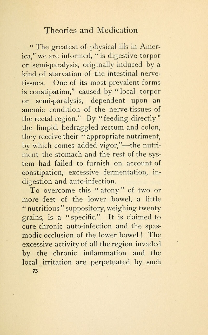  The greatest of physical ills in Amer- ica, we are informed,  is digestive torpor or semi-paralysis, originally induced by a kind of starvation of the intestinal nerve- tissues. One of its most prevalent forms is constipation, caused by  local torpor or semi-paralysis, dependent upon an anemic condition of the nerve-tissues of the rectal region. By  feeding directly  the limpid, bedraggled rectum and colon, they receive their  appropriate nutriment, by which comes added vigor,—the nutri- ment the stomach and the rest of the sys- tem had failed to furnish on account of constipation, excessive fermentation, in- digestion and auto-infection. To overcome this  atony  of two or more feet of the lower bowel, a little  nutritious  suppository, weighing twenty grains, is a  specific. It is claimed to cure chronic auto-infection and the spas- modic occlusion of the lower bowel! The excessive activity of all the region invaded by the chronic inflammation and the local irritation are perpetuated by such