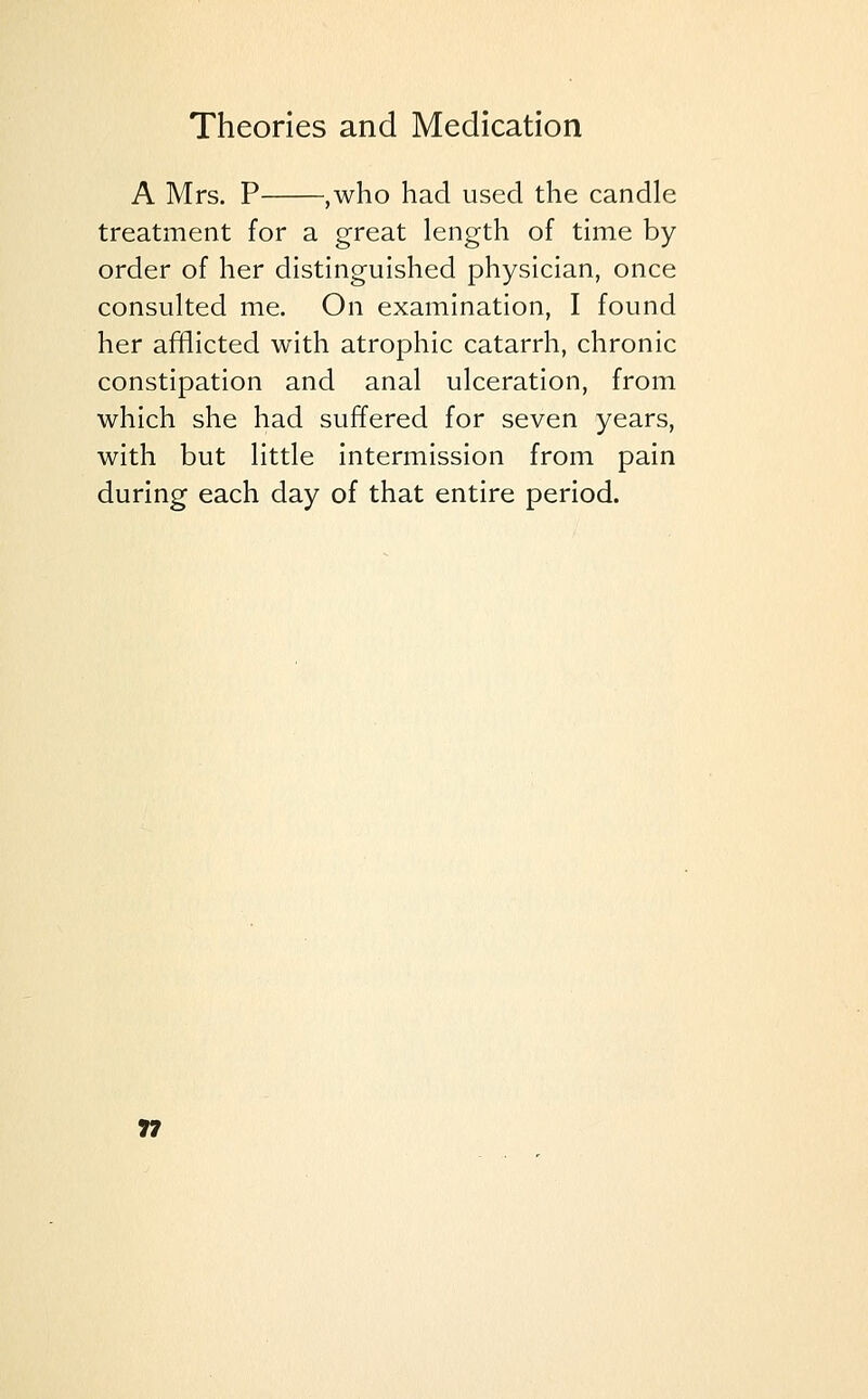 A Mrs. P ,who had used the candle treatment for a great length of time by order of her distinguished physician, once consulted me. On examination, I found her afflicted with atrophic catarrh, chronic constipation and anal ulceration, from which she had suffered for seven years, with but little intermission from pain during each day of that entire period.