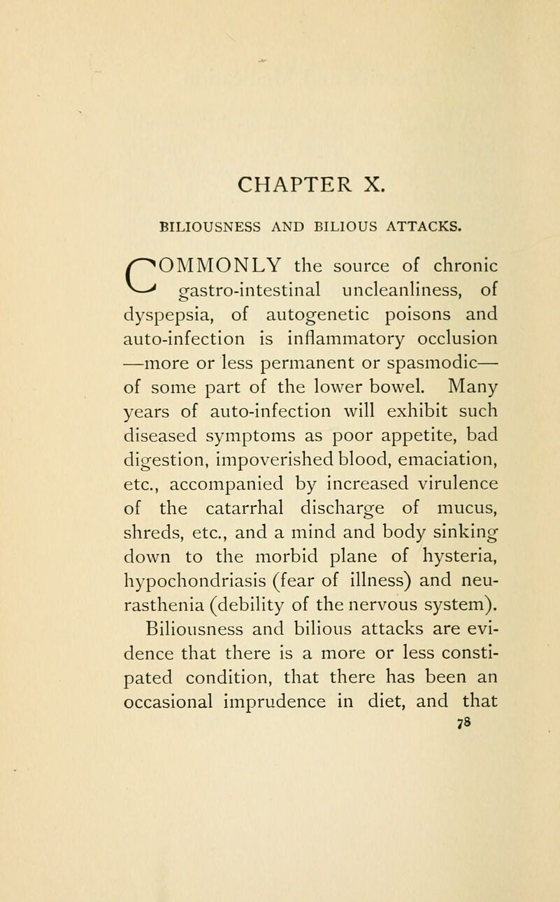 c BILIOUSNESS AND BILIOUS ATTACKS. OMMONLY the source of chronic gastro-intestinal uncleanliness, of dyspepsia, of autogenetic poisons and auto-infection is inflammatory occlusion —more or less permanent or spasmodic— of some part of the lower bowel. Many years of auto-infection will exhibit such diseased symptoms as poor appetite, bad digestion, impoverished blood, emaciation, etc., accompanied by increased virulence of the catarrhal discharge of mucus, shreds, etc., and a mind and body sinking down to the morbid plane of hysteria, hypochondriasis (fear of illness) and neu- rasthenia (debility of the nervous system). Biliousness and bilious attacks are evi- dence that there is a more or less consti- pated condition, that there has been an occasional imprudence in diet, and that