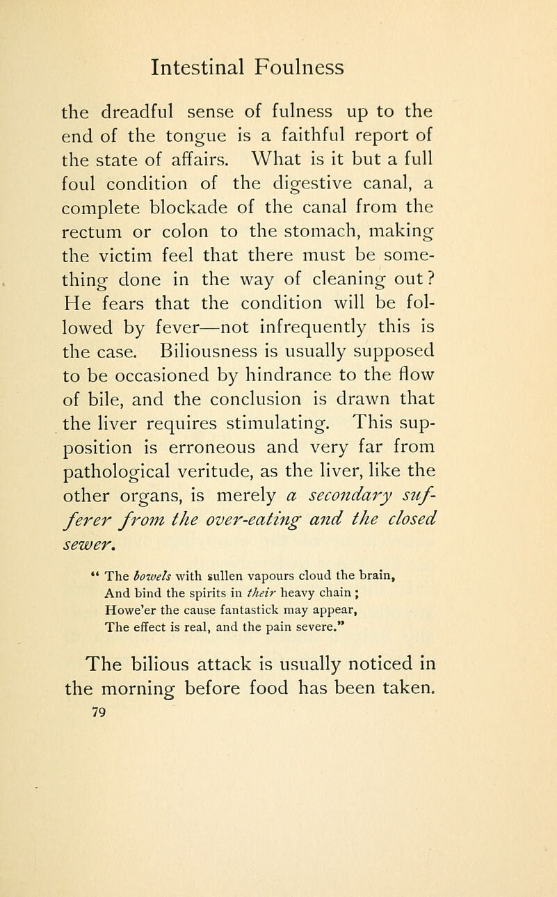 the dreadful sense of fulness up to the end of the tongue is a faithful report of the state of affairs. What is it but a full foul condition of the digestive canal, a complete blockade of the canal from the rectum or colon to the stomach, making the victim feel that there must be some- thing done in the way of cleaning out ? He fears that the condition will be fol- lowed by fever—not infrequently this is the case. Biliousness is usually supposed to be occasioned by hindrance to the flow of bile, and the conclusion is drawn that the liver requires stimulating. This sup- position is erroneous and very far from pathological veritude, as the liver, like the other organs, is merely a secondary stif- ferer from the over-eating and the closed sewer.  The bowels with sullen vapours cloud the brain, And bind the spirits in their heavy chain ; Howe'er the cause fantastick may appear, The effect is real, and the pain severe. The bilious attack is usually noticed in the morning before food has been taken.