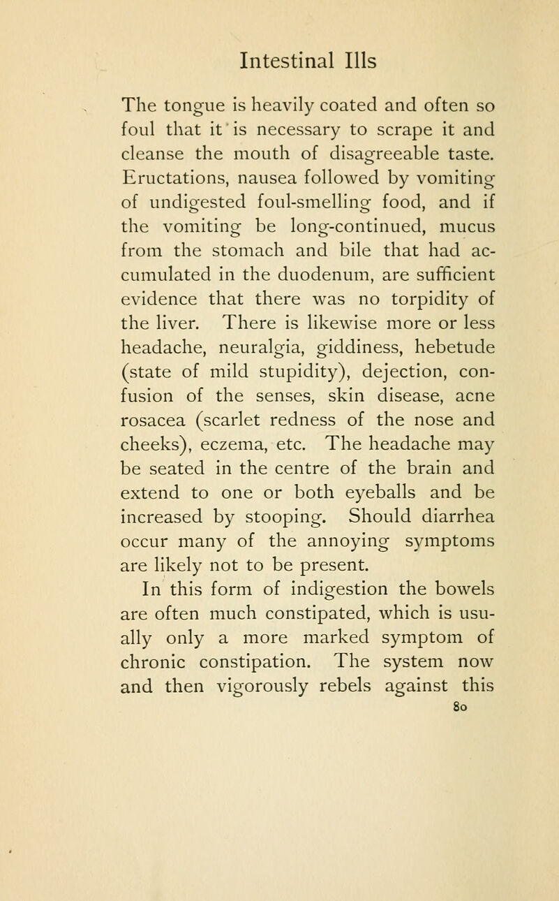 The tongue is heavily coated and often so foul that it is necessary to scrape it and cleanse the mouth of disagreeable taste. Eructations, nausea followed by vomiting of undigested foul-smelling food, and if the vomiting be long-continued, mucus from the stomach and bile that had ac- cumulated in the duodenum, are sufficient evidence that there was no torpidity of the liver. There is likewise more or less headache, neuralgia, giddiness, hebetude (state of mild stupidity), dejection, con- fusion of the senses, skin disease, acne rosacea (scarlet redness of the nose and cheeks), eczema, etc. The headache may be seated in the centre of the brain and extend to one or both eyeballs and be increased by stooping. Should diarrhea occur many of the annoying symptoms are likely not to be present. In this form of indigestion the bowels are often much constipated, which is usu- ally only a more marked symptom of chronic constipation. The system now and then vigorously rebels against this