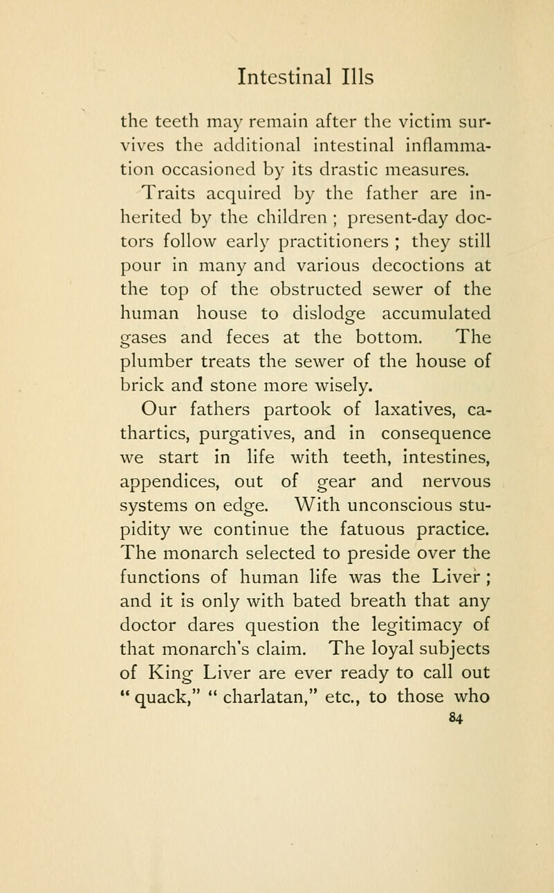 the teeth may remain after the victim sur- vives the additional intestinal inflamma- tion occasioned by its drastic measures. Traits acquired by the father are in- herited by the children ; present-day doc- tors follow early practitioners ; they still pour in many and various decoctions at the top of the obstructed sewer of the human house to dislodge accumulated gases and feces at the bottom. The plumber treats the sewer of the house of brick and stone more wisely. Our fathers partook of laxatives, ca- thartics, purgatives, and in consequence we start in life with teeth, intestines, appendices, out of gear and nervous systems on edge. With unconscious stu- pidity we continue the fatuous practice. The monarch selected to preside over the functions of human life was the Liver ; and it is only with bated breath that any doctor dares question the legitimacy of that monarch's claim. The loyal subjects of King Liver are ever ready to call out  quack,  charlatan, etc., to those who