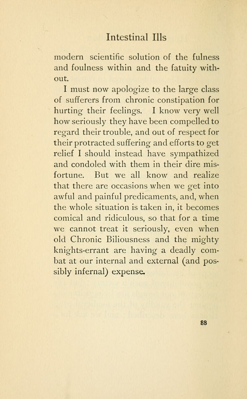 modern scientific solution of the fulness and foulness within and the fatuity with- out. I must now apologize to the large class of sufferers from chronic constipation for hurting their feelings. I know very well how seriously they have been compelled to regard their trouble, and out of respect for their protracted suffering and efforts to get relief I should instead have sympathized and condoled with them in their dire mis- fortune. But we all know and realize that there are occasions when we get into awful and painful predicaments, and, when the whole situation is taken in, it becomes comical and ridiculous, so that for a time we cannot treat it seriously, even when old Chronic Biliousness and the mighty knights-errant are having a deadly com- bat at our internal and external (and pos- sibly infernal) expense.