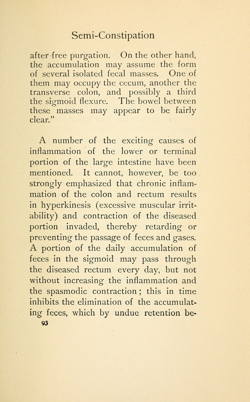 after free purgation. On the other hand, the accumulation may assume the form of several isolated fecal masses. One of them may occupy the cecum, another the transverse colon, and possibly a third the sigmoid flexure. The bowel between these masses may appear to be fairly clear. A number of the exciting causes of inflammation of the lower or terminal portion of the large intestine have been mentioned. It cannot, however, be too strongly emphasized that chronic inflam- mation of the colon and rectum results in hyperkinesis (excessive muscular irrit- ability) and contraction of the diseased portion invaded, thereby retarding or preventing the passage of feces and gases. A portion of the daily accumulation of feces in the sigmoid may pass through the diseased rectum every day, but not without increasing the inflammation and the spasmodic contraction ; this in time inhibits the elimination of the accumulat- ing feces, which by undue retention be-