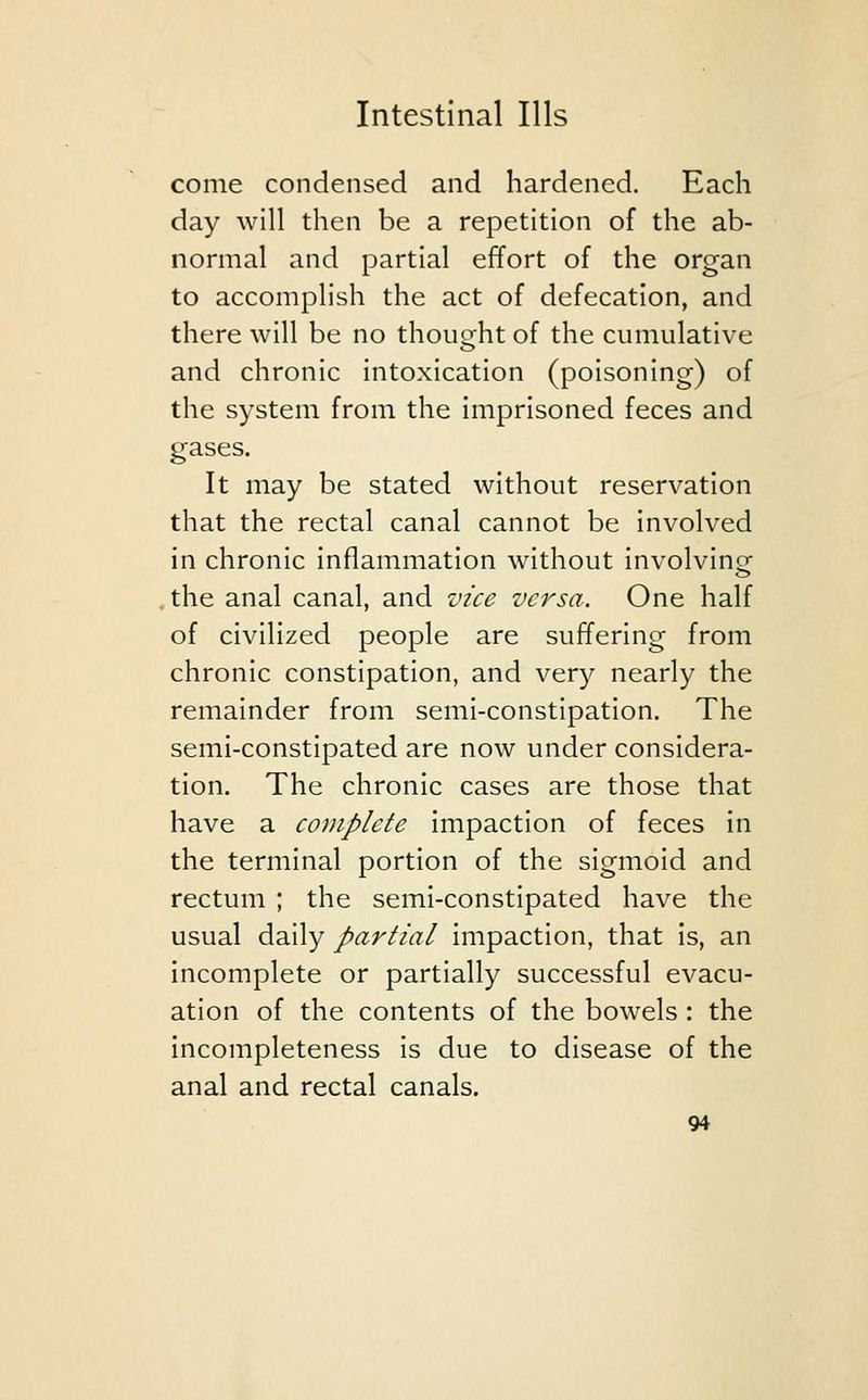 come condensed and hardened. Each day will then be a repetition of the ab- normal and partial effort of the organ to accomplish the act of defecation, and there will be no thought of the cumulative and chronic intoxication (poisoning) of the system from the imprisoned feces and gases. It may be stated without reservation that the rectal canal cannot be involved in chronic inflammation without involving the anal canal, and vice versa. One half of civilized people are suffering from chronic constipation, and very nearly the remainder from semi-constipation. The semi-constipated are now under considera- tion. The chronic cases are those that have a complete impaction of feces in the terminal portion of the sigmoid and rectum ; the semi-constipated have the usual daily partial impaction, that is, an incomplete or partially successful evacu- ation of the contents of the bowels : the incompleteness is due to disease of the anal and rectal canals.