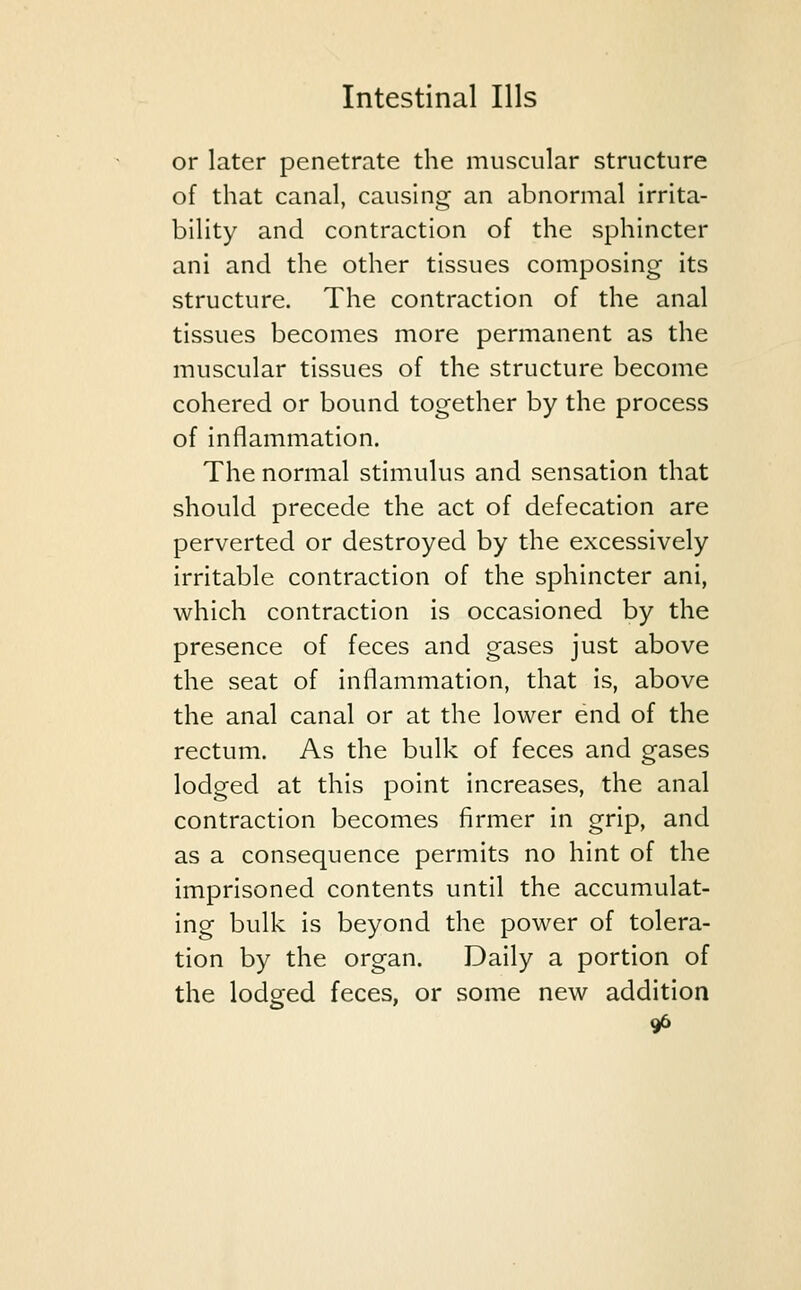 or later penetrate the muscular structure of that canal, causing an abnormal irrita- bility and contraction of the sphincter ani and the other tissues composing its structure. The contraction of the anal tissues becomes more permanent as the muscular tissues of the structure become cohered or bound together by the process of inflammation. The normal stimulus and sensation that should precede the act of defecation are perverted or destroyed by the excessively irritable contraction of the sphincter ani, which contraction is occasioned by the presence of feces and gases just above the seat of inflammation, that is, above the anal canal or at the lower end of the rectum. As the bulk of feces and gases lodged at this point increases, the anal contraction becomes firmer in grip, and as a consequence permits no hint of the imprisoned contents until the accumulat- ing bulk is beyond the power of tolera- tion by the organ. Daily a portion of the lodged feces, or some new addition