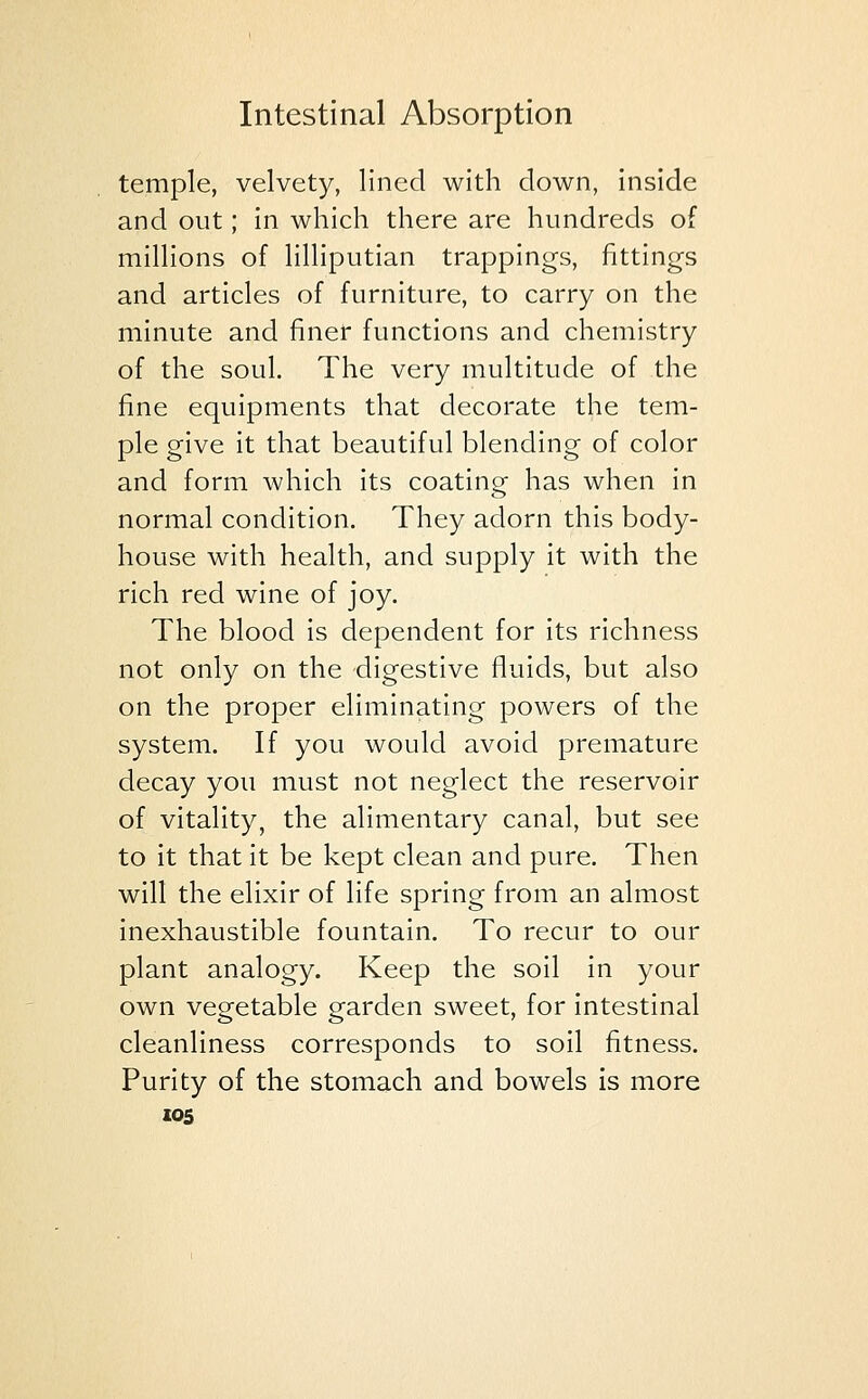 temple, velvety, lined with down, inside and out; in which there are hundreds of millions of lilliputian trappings, fittings and articles of furniture, to carry on the minute and finer functions and chemistry of the soul. The very multitude of the fine equipments that decorate the tem- ple give it that beautiful blending of color and form which its coating has when in normal condition. They adorn this body- house with health, and supply it with the rich red wine of joy. The blood is dependent for its richness not only on the digestive fluids, but also on the proper eliminating powers of the system. If you would avoid premature decay you must not neglect the reservoir of vitality, the alimentary canal, but see to it that it be kept clean and pure. Then will the elixir of life spring from an almost inexhaustible fountain. To recur to our plant analogy. Keep the soil in your own vegetable garden sweet, for intestinal cleanliness corresponds to soil fitness. Purity of the stomach and bowels is more