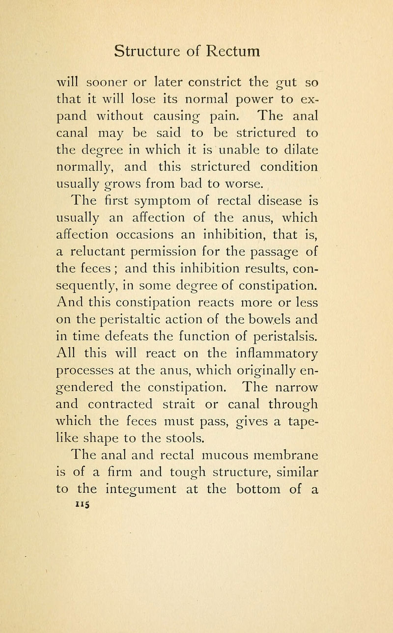 will sooner or later constrict the gut so that it will lose its normal power to ex- pand without causing pain. The anal canal may be said to be strictured to the degree in which it is unable to dilate normally, and this strictured condition usually grows from bad to worse. The first symptom of rectal disease is usually an affection of the anus, which affection occasions an inhibition, that is, a reluctant permission for the passage of the feces ; and this inhibition results, con- sequently, in some degree of constipation. And this constipation reacts more or less on the peristaltic action of the bowels and in time defeats the function of peristalsis. All this will react on the inflammatory processes at the anus, which originally en- gendered the constipation. The narrow and contracted strait or canal through which the feces must pass, gives a tape- like shape to the stools. The anal and rectal mucous membrane is of a firm and tough structure, similar to the integument at the bottom of a 5