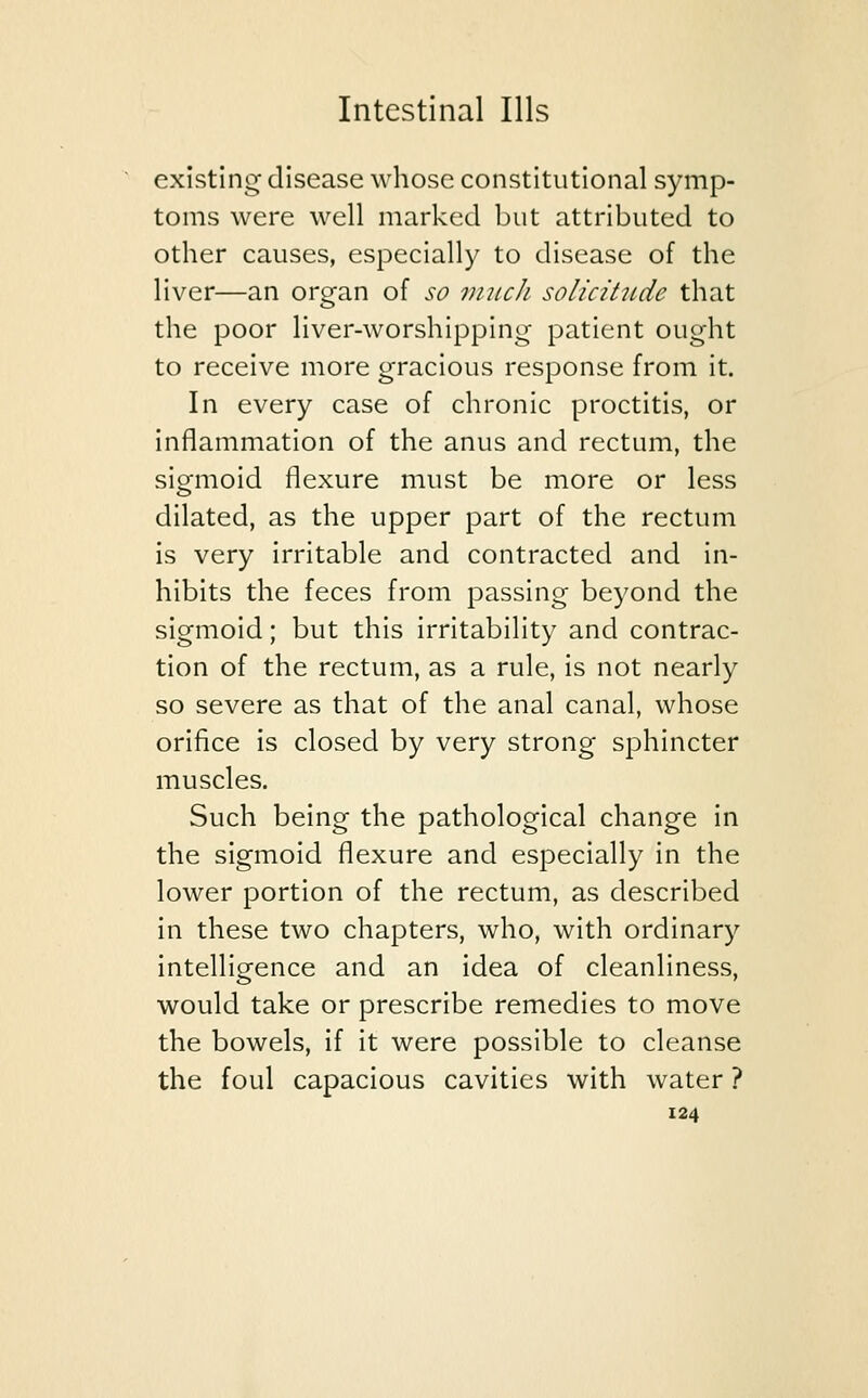 existing disease whose constitutional symp- toms were well marked but attributed to other causes, especially to disease of the liver—an organ of so much solicitude that the poor liver-worshipping patient ought to receive more gracious response from it. In every case of chronic proctitis, or inflammation of the anus and rectum, the sigmoid flexure must be more or less dilated, as the upper part of the rectum is very irritable and contracted and in- hibits the feces from passing beyond the sigmoid; but this irritability and contrac- tion of the rectum, as a rule, is not nearly so severe as that of the anal canal, whose orifice is closed by very strong sphincter muscles. Such being the pathological change in the sigmoid flexure and especially in the lower portion of the rectum, as described in these two chapters, who, with ordinary intelligence and an idea of cleanliness, would take or prescribe remedies to move the bowels, if it were possible to cleanse the foul capacious cavities with water ?