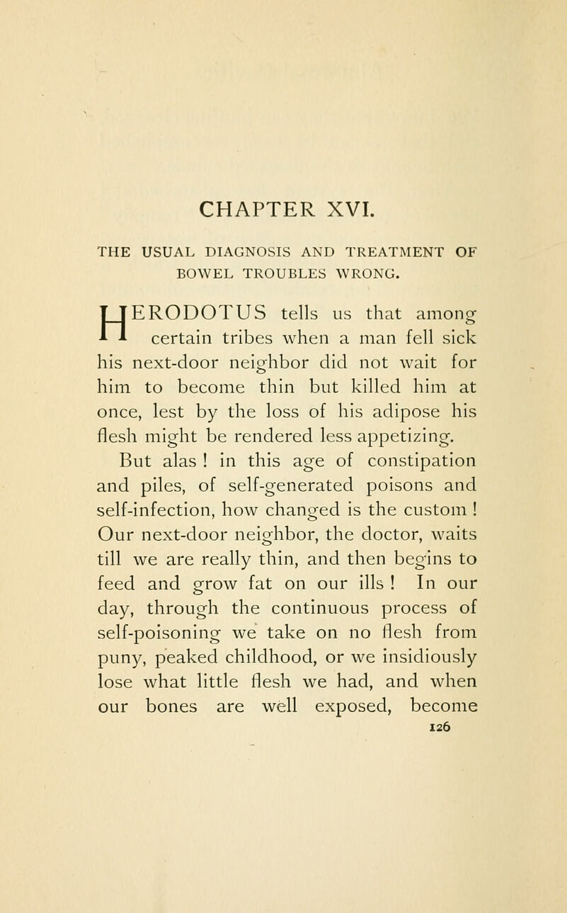 THE USUAL DIAGNOSIS AND TREATMENT OF BOWEL TROUBLES WRONG. HERODOTUS tells us that among certain tribes when a man fell sick his next-door neighbor did not Avait for him to become thin but killed him at once, lest by the loss of his adipose his flesh might be rendered less appetizing. But alas ! in this age of constipation and piles, of self-generated poisons and self-infection, how changed is the custom ! Our next-door neighbor, the doctor, waits till we are really thin, and then begins to feed and grow fat on our ills ! In our day, through the continuous process of self-poisoning we take on no flesh from puny, peaked childhood, or we insidiously lose what little flesh we had, and when our bones are well exposed, become