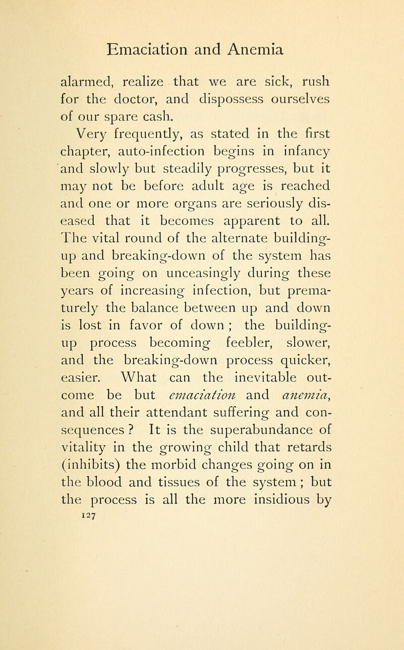 alarmed, realize that we are sick, rush for the doctor, and dispossess ourselves of our spare cash. Very frequently, as stated in the first chapter, auto-infection begins in infancy and slowly but steadily progresses, but it may not be before adult age is reached and one or more organs are seriously dis- eased that it becomes apparent to all. The vital round of the alternate building- up and breaking-down of the system has been going on unceasingly during these years of increasing infection, but prema- turely the balance between up and down is lost in favor of down ; the building- up process becoming feebler, slower, and the breaking-down process quicker, easier. What can the inevitable out- come be but emaciation and anemia, and all their attendant sufferino- and con- sequences ? It is the superabundance of vitality in the growing child that retards (inhibits) the morbid changes going on in the blood and tissues of the system; but the process is all the more insidious by