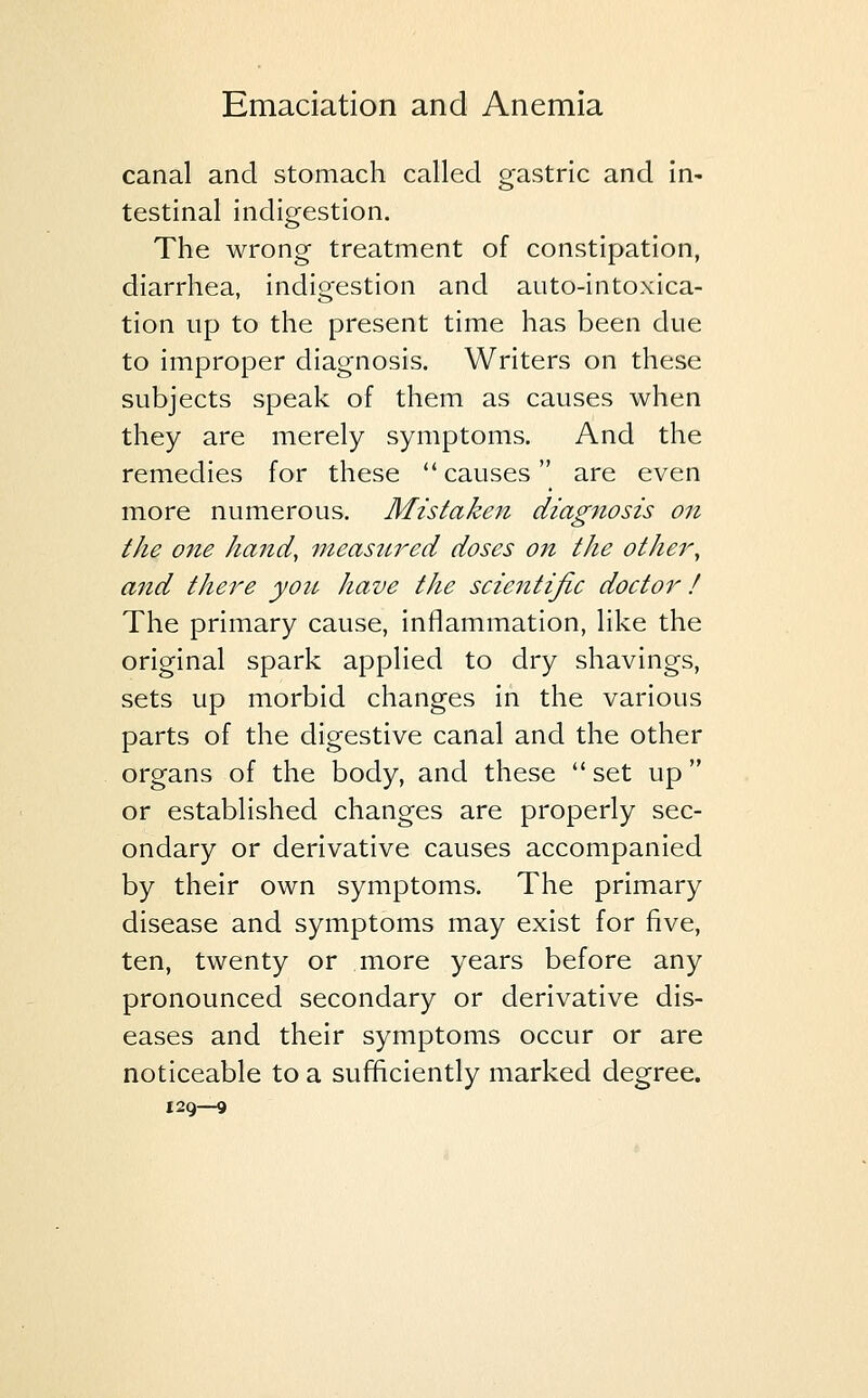 canal and stomach called gastric and in- testinal indigestion. The wrong treatment of constipation, diarrhea, indigestion and auto-intoxica- tion up to the present time has been due to improper diagnosis. Writers on these subjects speak of them as causes when they are merely symptoms. And the remedies for these  causes are even more numerous. Mistaken diag?iosis on the one hand, measured doses on the other, and there you have the scientific doctor! The primary cause, inflammation, like the original spark applied to dry shavings, sets up morbid changes in the various parts of the digestive canal and the other organs of the body, and these  set up or established changes are properly sec- ondary or derivative causes accompanied by their own symptoms. The primary disease and symptoms may exist for five, ten, twenty or more years before any pronounced secondary or derivative dis- eases and their symptoms occur or are noticeable to a sufficiently marked degree. 129—9