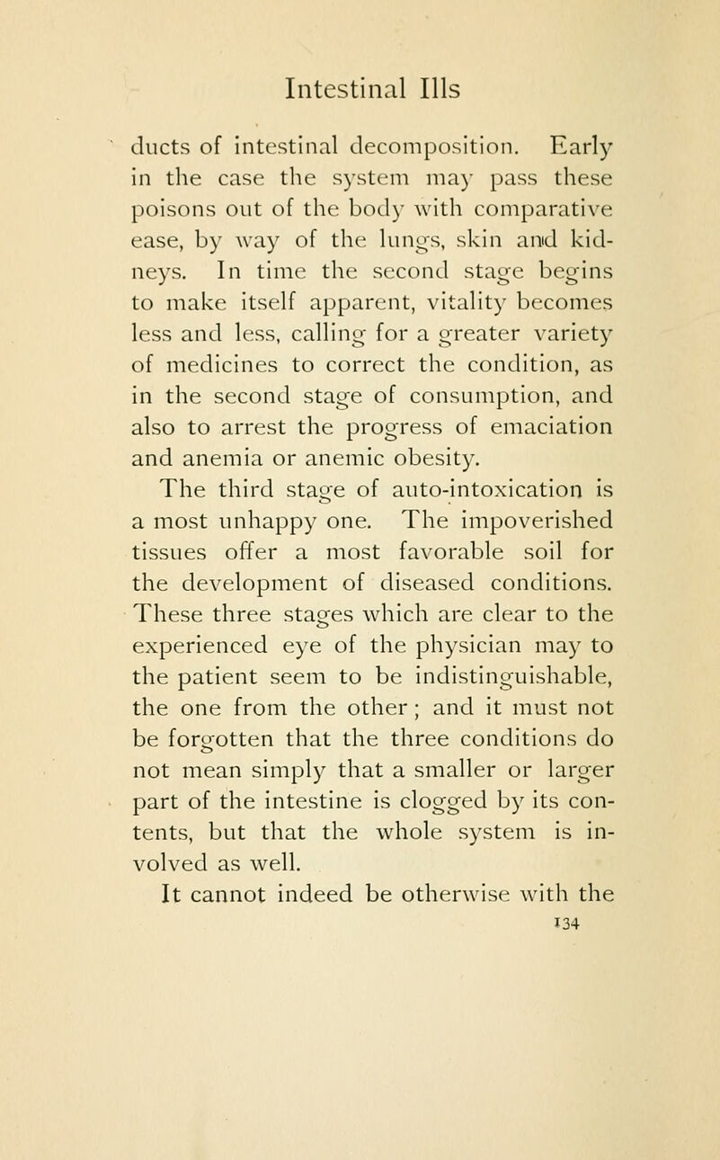 ducts of intestinal decomposition. Early in the case the system may pass these poisons out of the body with comparative ease, by way of the lungs, skin and kid- neys. In time the second stage begins to make itself apparent, vitality becomes less and less, calling for a greater variety of medicines to correct the condition, as in the second stage of consumption, and also to arrest the progress of emaciation and anemia or anemic obesity. The third stage of auto-intoxication is a most unhappy one. The impoverished tissues offer a most favorable soil for the development of diseased conditions. These three stages which are clear to the experienced eye of the physician may to the patient seem to be indistinguishable, the one from the other ; and it must not be forgotten that the three conditions do not mean simply that a smaller or larger part of the intestine is clogged by its con- tents, but that the whole system is in- volved as well. It cannot indeed be otherwise with the