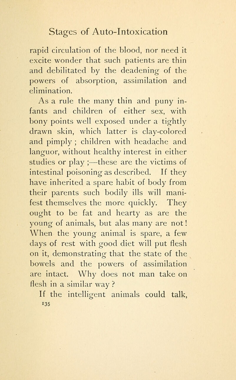 rapid circulation of the blood, nor need it excite wonder that such patients are thin and debilitated by the deadening of the powers of absorption, assimilation and elimination. As a rule the many thin and puny in- fants and children of either sex, with bony points well exposed under a tightly drawn skin, which latter is clay-colored and pimply ; children with headache and languor, without healthy interest in either studies or play ;—these are the victims of intestinal poisoning as described. If they have inherited a spare habit of body from their parents such bodily ills will mani- fest themselves the more quickly. They ought to be fat and hearty as are the young of animals, but alas many are not! When the young animal is spare, a few days of rest with good diet will put flesh on it, demonstrating that the state of the bowels and the powers of assimilation are intact. Why does not man take on flesh in a similar way ? If the intelligent animals could talk,