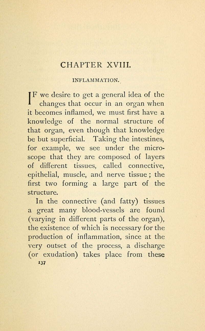 INFLAMMATION. IF we desire to get a general idea of the changes that occur in an organ when it becomes inflamed, we must first have a knowledge of the normal structure of that organ, even though that knowledge be but superficial. Taking the intestines, for example, we see under the micro- scope that they are composed of layers of different tissues, called connective, epithelial, muscle, and nerve tissue ; the first two forming a large part of the structure. In the connective (and fatty) tissues a great many blood-vessels are found (varying in different parts of the organ), the existence of which is necessary for the production of inflammation, since at the very outset of the process, a discharge (or exudation) takes place from these
