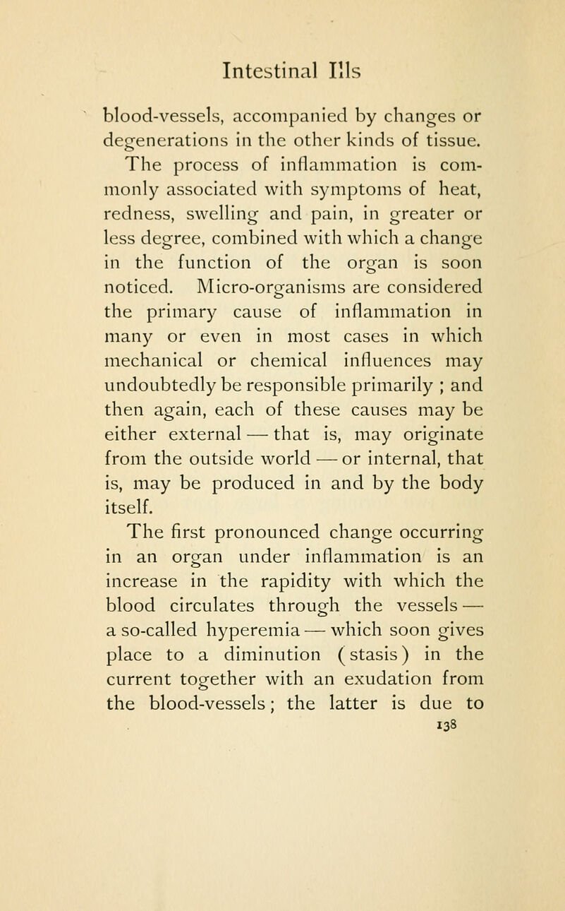 blood-vessels, accompanied by changes or degenerations in the other kinds of tissue. The process of inflammation is com- monly associated with symptoms of heat, redness, swelling and pain, in greater or less degree, combined with which a change in the function of the orran is soon noticed. Micro-organisms are considered the primary cause of inflammation in many or even in most cases in which mechanical or chemical influences may undoubtedly be responsible primarily ; and then again, each of these causes may be either external — that is, may originate from the outside world — or internal, that is, may be produced in and by the body itself. The first pronounced change occurring in an or^an under inflammation is an increase in the rapidity with which the blood circulates through the vessels — a so-called hyperemia — which soon gives place to a diminution (stasis) in the current together with an exudation from the blood-vessels; the latter is due to