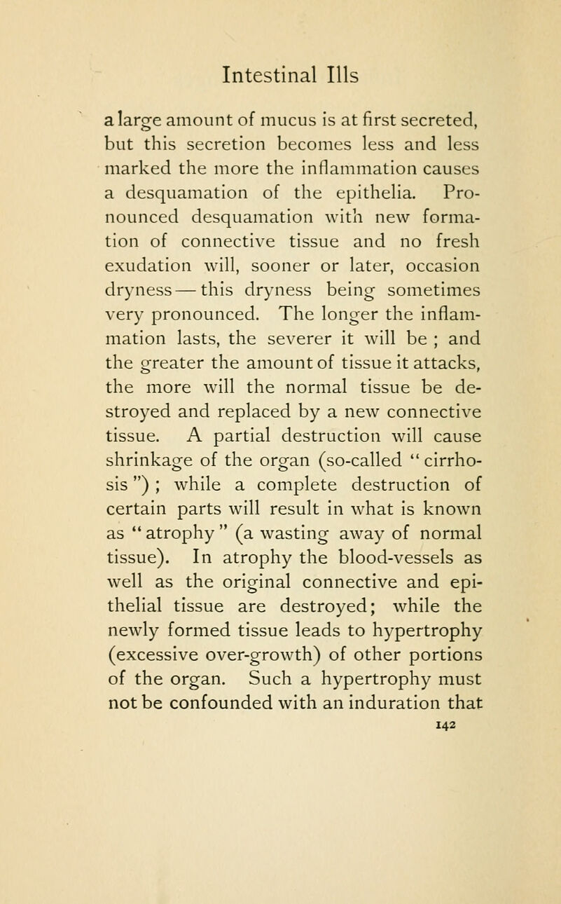 alarofe amount of mucus is at first secreted, but this secretion becomes less and less marked the more the inflammation causes a desquamation of the epithelia. Pro- nounced desquamation with new forma- tion of connective tissue and no fresh exudation will, sooner or later, occasion dryness — this dryness being sometimes very pronounced. The longer the inflam- mation lasts, the severer it will be ; and the greater the amount of tissue it attacks, the more will the normal tissue be de- stroyed and replaced by a new connective tissue. A partial destruction will cause shrinkage of the organ (so-called cirrho- sis ) ; while a complete destruction of certain parts will result in what is known as  atrophy  (a wasting away of normal tissue). In atrophy the blood-vessels as well as the original connective and epi- thelial tissue are destroyed; while the newly formed tissue leads to hypertrophy (excessive over-growth) of other portions of the organ. Such a hypertrophy must not be confounded with an induration that