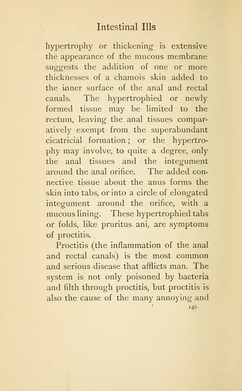 hypertrophy or thickening is extensive the appearance of the mucous membrane suergfests the addition of one or more thicknesses of a chamois skin added to the inner surface of the anal and rectal canals. The hypertrophied or newly formed tissue may be limited to the rectum, leaving the anal tissues compar- atively exempt from the superabundant cicatricial formation ; or the hypertro- phy may involve, to quite a degree, only the anal tissues and the integument around the anal orifice. The added con- nective tissue about the anus forms the skin into tabs, or into a circle of elongated internment around the orifice, with a mucous lining. These hypertrophied tabs or folds, like pruritus ani, are symptoms of proctitis. Proctitis (the inflammation of the anal and rectal canals) is the most common and serious disease that afflicts man. The system is not only poisoned by bacteria and filth through proctitis, but proctitis is also the cause of the many annoying and