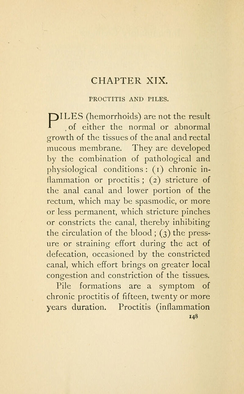 CHAPTER XIX. PROCTITIS AND PILES. PILES (hemorrhoids) are not the result , of either the normal or abnormal growth of the tissues of the anal and rectal mucous membrane. They are developed by the combination of pathological and physiological conditions: (i) chronic in- flammation or proctitis ; (2) stricture of the anal canal and lower portion of the rectum, which may be spasmodic, or more or less permanent, which stricture pinches or constricts the canal, thereby inhibiting the circulation of the blood ; (3) the press- ure or straining effort during the act of defecation, occasioned by the constricted canal, which effort brings on greater local congestion and constriction of the tissues. Pile formations are a symptom of chronic proctitis of fifteen, twenty or more years duration. Proctitis (inflammation