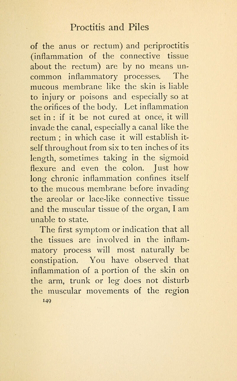 of the anus or rectum) and periproctitis (inflammation of the connective tissue about the rectum) are by no means un- common inflammatory processes. The mucous membrane like the skin is liable to injury or poisons and especially so at the orifices of the body. Let inflammation set in : if it be not cured at once, it will invade the canal, especially a canal like the rectum ; in which case it will establish it- self throughout from six to ten inches of its length, sometimes taking in the sigmoid flexure and even the colon. Just how long chronic inflammation confines itself to the mucous membrane before invading the areolar or lace-like connective tissue and the muscular tissue of the organ, I am unable to state. The first symptom or indication that all the tissues are involved in the inflam- matory process will most naturally be constipation. You have observed that inflammation of a portion of the skin on the arm, trunk or leg does not disturb the muscular movements of the region