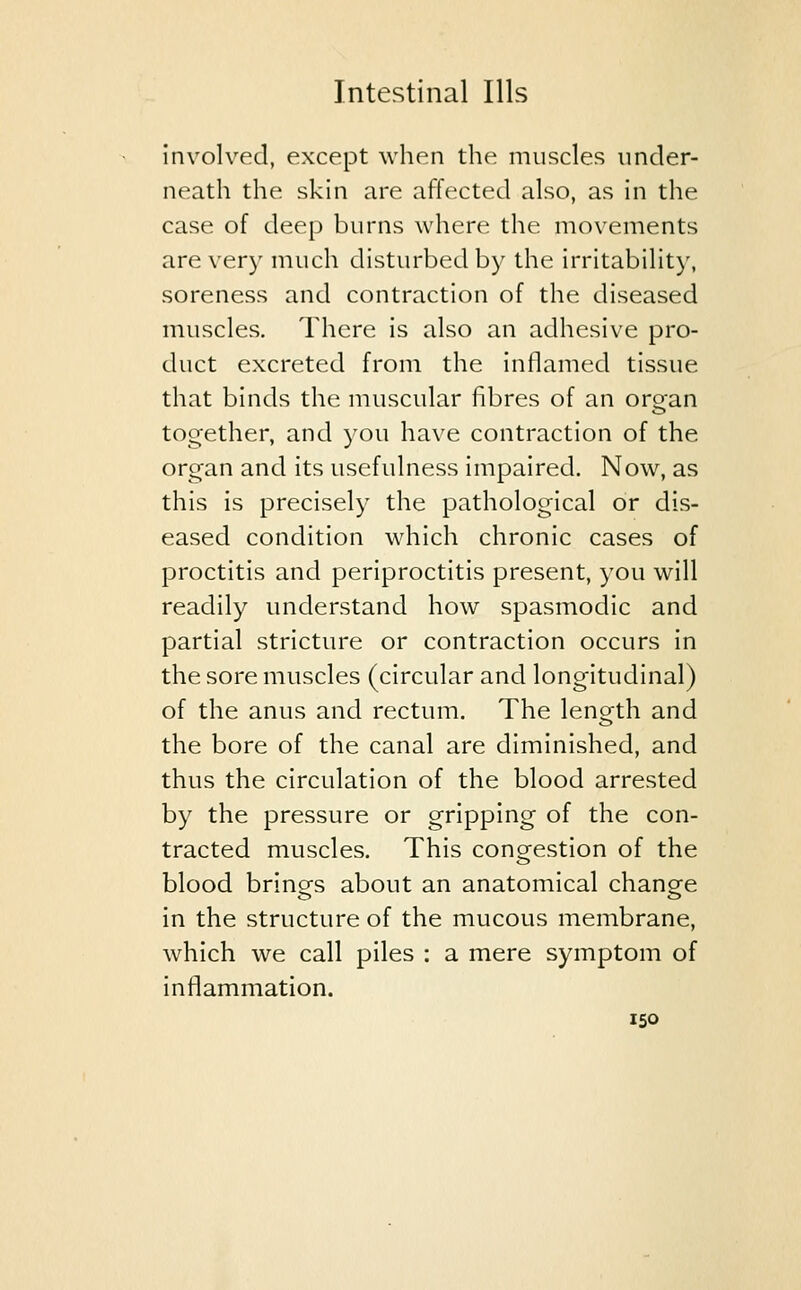 involved, except when the muscles under- neath the skin are affected also, as in the case of deep burns where the movements are very much disturbed by the irritability, soreness and contraction of the diseased muscles. There is also an adhesive pro- duct excreted from the inflamed tissue that binds the muscular fibres of an oroan together, and you have contraction of the organ and its usefulness impaired. Now, as this is precisely the pathological or dis- eased condition which chronic cases of proctitis and periproctitis present, you will readily understand how spasmodic and partial stricture or contraction occurs in the sore muscles (circular and longitudinal) of the anus and rectum. The length and the bore of the canal are diminished, and thus the circulation of the blood arrested by the pressure or gripping of the con- tracted muscles. This congestion of the blood brings about an anatomical change in the structure of the mucous membrane, which we call piles : a mere symptom of inflammation.