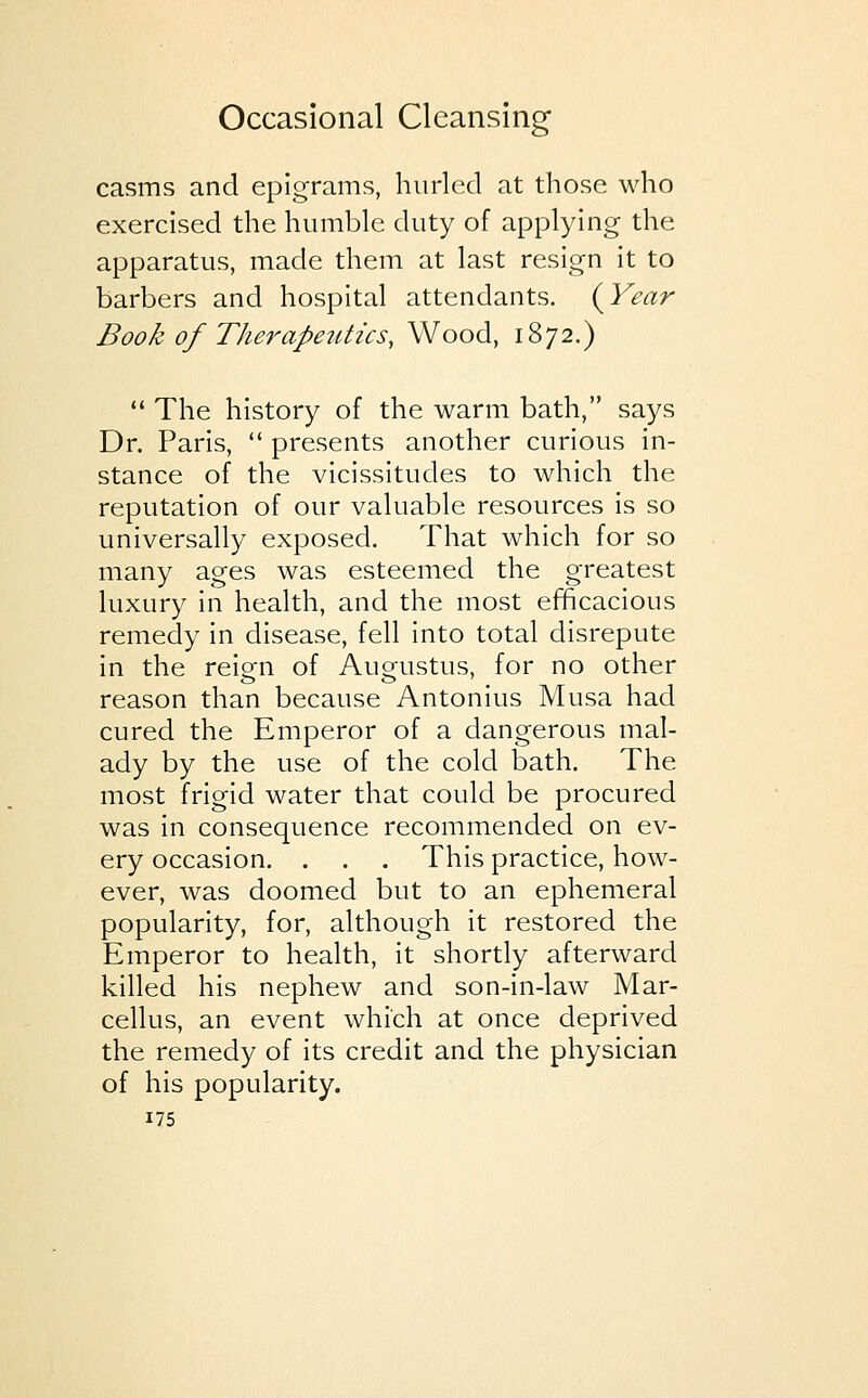 casms and epigrams, hurled at those who exercised the humble duty of applying the apparatus, made them at last resign it to barbers and hospital attendants. {Year Book of Therapeutics, Wood, 1872.)  The history of the warm bath, says Dr. Paris,  presents another curious in- stance of the vicissitudes to which the reputation of our valuable resources is so universally exposed. That which for so many ages was esteemed the greatest luxury in health, and the most efficacious remedy in disease, fell into total disrepute in the reign of Augustus, for no other reason than because Antonius Musa had cured the Emperor of a dangerous mal- ady by the use of the cold bath. The most frigid water that could be procured was in consequence recommended on ev- ery occasion. . . . This practice, how- ever, was doomed but to an ephemeral popularity, for, although it restored the Emperor to health, it shortly afterward killed his nephew and son-in-law Mar- cellus, an event which at once deprived the remedy of its credit and the physician of his popularity.