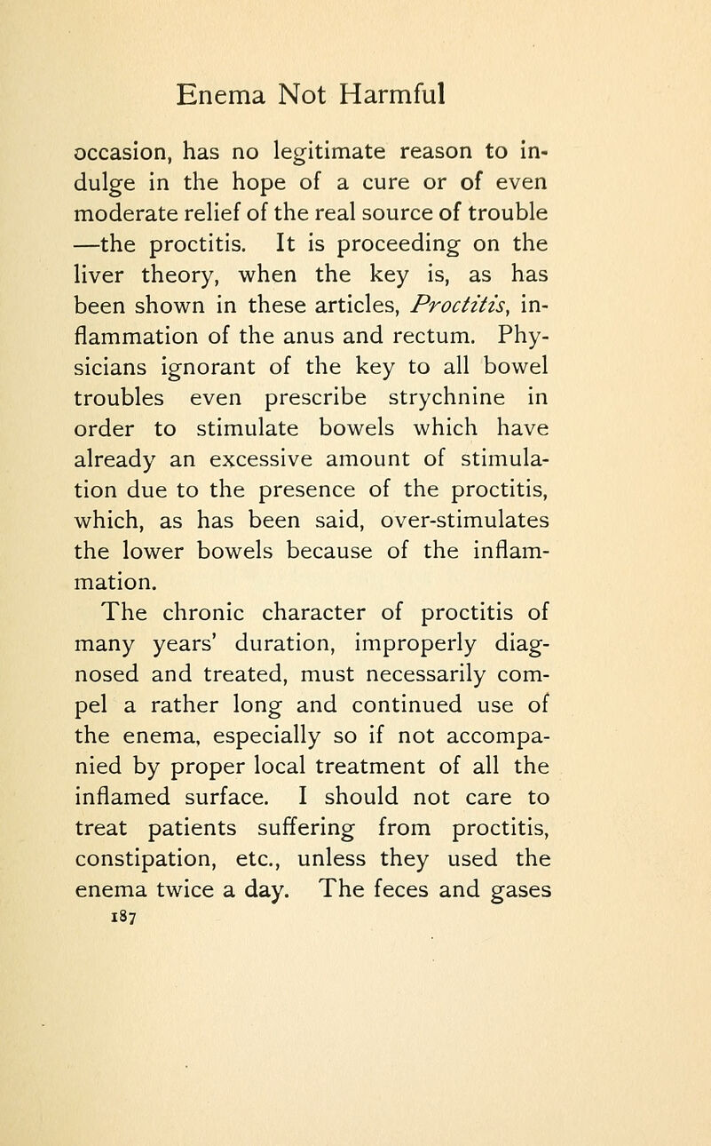 occasion, has no legitimate reason to in- dulge in the hope of a cure or of even moderate relief of the real source of trouble —the proctitis. It is proceeding on the liver theory, when the key is, as has been shown in these articles, Proctitis, in- flammation of the anus and rectum. Phy- sicians ignorant of the key to all bowel troubles even prescribe strychnine in order to stimulate bowels which have already an excessive amount of stimula- tion due to the presence of the proctitis, which, as has been said, over-stimulates the lower bowels because of the inflam- mation. The chronic character of proctitis of many years' duration, improperly diag- nosed and treated, must necessarily com- pel a rather long and continued use of the enema, especially so if not accompa- nied by proper local treatment of all the inflamed surface. I should not care to treat patients suffering from proctitis, constipation, etc., unless they used the enema twice a day. The feces and gases