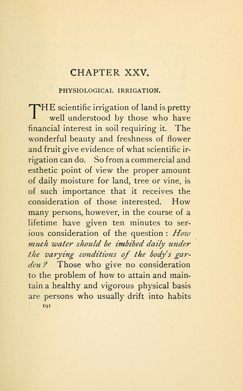 PHYSIOLOGICAL IRRIGATION. THE scientific irrigation of land is pretty well understood by those who have financial interest in soil requiring it. The wonderful beauty and freshness of flower and fruit give evidence of what scientific ir- rigation can do. So from a commercial and esthetic point of view the proper amount of daily moisture for land, tree or vine, is of such importance that it receives the consideration of those interested. How many persons, however, in the course of a lifetime have given ten minutes to ser- ious consideration of the question : Hozv much water should be imbibed daily under the varying conditions of the bodys gar- den f Those who give no consideration to the problem of how to attain and main« tain a healthy and vigorous physical basis are persons who usually drift into habits