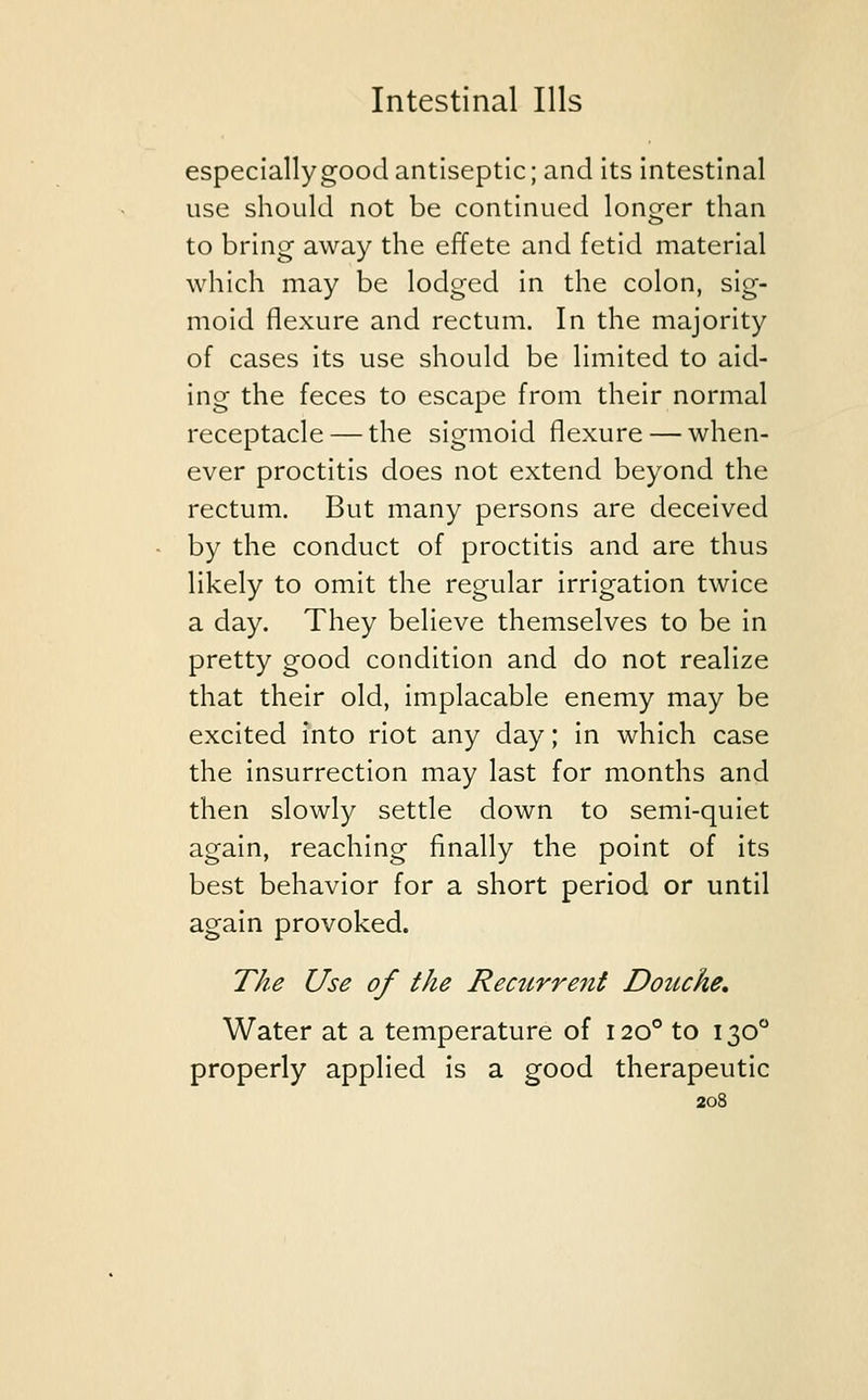 especially good antiseptic; and its intestinal use should not be continued longer than to bring away the effete and fetid material which may be lodged in the colon, sig- moid flexure and rectum. In the majority of cases its use should be limited to aid- ing the feces to escape from their normal receptacle — the sigmoid flexure — when- ever proctitis does not extend beyond the rectum. But many persons are deceived by the conduct of proctitis and are thus likely to omit the regular irrigation twice a day. They believe themselves to be in pretty good condition and do not realize that their old, implacable enemy may be excited into riot any day; in which case the insurrection may last for months and then slowly settle down to semi-quiet again, reaching finally the point of its best behavior for a short period or until again provoked. The Use of the Recurrent Douche. Water at a temperature of 1200 to 1300 properly applied is a good therapeutic