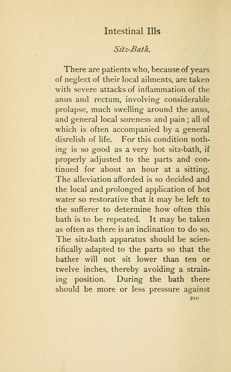 Sitz-Bath. There are patients who, because of years of neglect of their local ailments, are taken with severe attacks of inflammation of the anus and rectum, involving considerable prolapse, much swelling around the anus, and general local soreness and pain ; all of which is often accompanied by a general disrelish of life. For this condition noth- ing is so good as a very hot sitz-bath, if properly adjusted to the parts and con- tinued for about an hour at a sitting. The alleviation afforded is so decided and the local and prolonged application of hot water so restorative that it may be left to the sufferer to determine how often this bath is to be repeated. It may be taken as often as there is an inclination to do so. The sitz-bath apparatus should be scien- tifically adapted to the parts so that the bather will not sit lower than ten or twelve inches, thereby avoiding a strain- ing position. During the bath there should be more or less pressure against