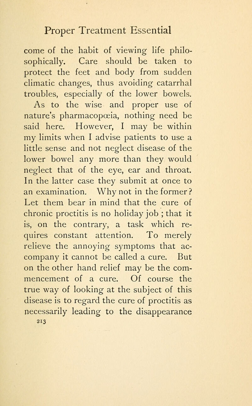 come of the habit of viewing life philo- sophically. Care should be taken to protect the feet and body from sudden climatic changes, thus avoiding catarrhal troubles, especially of the lower bowels. As to the wise and proper use of nature's pharmacopoeia, nothing need be said here. However, I may be within my limits when I advise patients to use a little sense and not neglect disease of the lower bowel any more than they would neglect that of the eye, ear and throat. In the latter case they submit at once to an examination. Why not in the former? Let them bear in mind that the cure of chronic proctitis is no holiday job ; that it is, on the contrary, a task which re- quires constant attention. To merely relieve the annoying symptoms that ac- company it cannot be called a cure. But on the other hand relief may be the com- mencement of a cure. Of course the true way of looking at the subject of this disease is to regard the cure of proctitis as necessarily leading to the disappearance