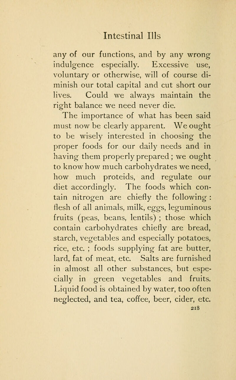 any of our functions, and by any wrong indulgence especially. Excessive use, voluntary or otherwise, will of course di- minish our total capital and cut short our lives. Could we always maintain the right balance we need never die. The importance of what has been said must now be clearly apparent. We ought to be wisely interested in choosing the proper foods for our daily needs and in having them properly prepared ; we ought to know how much carbohydrates we need, how much proteids, and regulate our diet accordingly. The foods which con- tain nitrogen are chiefly the following : flesh of all animals, milk, eggs, leguminous fruits (peas, beans, lentils) ; those which contain carbohydrates chiefly are bread, starch, vegetables and especially potatoes, rice, etc. ; foods supplying fat are butter, lard, fat of meat, etc. Salts are furnished in almost all other substances, but espe- cially in green vegetables and fruits. Liquid food is obtained by water, too often neglected, and tea, coffee, beer, cider, etc.