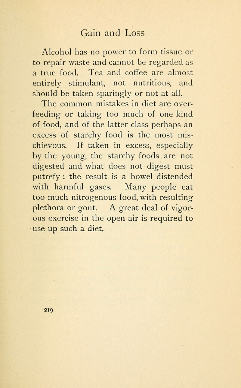 Alcohol has no power to form tissue or to repair waste and cannot be regarded as a true food. Tea and coffee are almost entirely stimulant, not nutritious, and should be taken sparingly or not at all. The common mistakes in diet are over- feeding or taking too much of one kind of food, and of the latter class perhaps an excess of starchy food is the most mis- chievous. If taken in excess, especially by the young, the starchy foods.are not digested and what does not digest must putrefy : the result is a bowel distended with harmful gases. Many people eat too much nitrogenous food, with resulting plethora or gout. A great deal of vigor- ous exercise in the open air is required to use up such a diet.