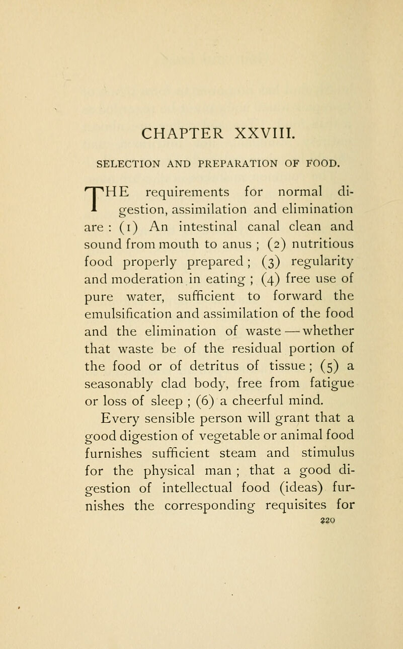 SELECTION AND PREPARATION OF FOOD. THE requirements for normal di- gestion, assimilation and elimination are : (i) An intestinal canal clean and sound from mouth to anus ; (2) nutritious food properly prepared; (3) regularity and moderation in eating ; (4) free use of pure water, sufficient to forward the emulsification and assimilation of the food and the elimination of waste—whether that waste be of the residual portion of the food or of detritus of tissue ; (5) a seasonably clad body, free from fatigue or loss of sleep ; (6) a cheerful mind. Every sensible person will grant that a good digestion of vegetable or animal food furnishes sufficient steam and stimulus for the physical man ; that a good di- gestion of intellectual food (ideas) fur- nishes the corresponding requisites for