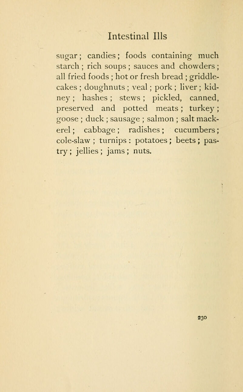 sugar; candies; foods containing- much starch ; rich soups ; sauces and chowders ; all fried foods ; hot or fresh bread ; griddle- cakes ; doughnuts ; veal; pork; liver; kid- ney ; hashes ; stews ; pickled, canned, preserved and potted meats ; turkey ; goose ; duck ; sausage ; salmon ; salt mack- erel ; cabbage ; radishes; cucumbers; cole-slaw ; turnips : potatoes ; beets ; pas- try ; jellies ; jams; nuts.