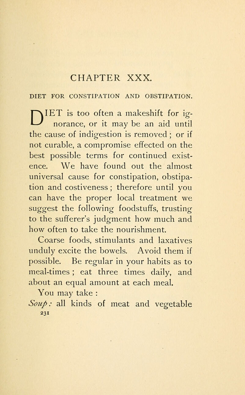 DIET FOR CONSTIPATION AND OBSTIPATION. DIET is too often a makeshift for ig- norance, or it may be an aid until the cause of indigestion is removed ; or if not curable, a compromise effected on the best possible terms for continued exist- ence. We have found out the almost universal cause for constipation, obstipa- tion and costiveness ; therefore until you can have the proper local treatment we suggest the following foodstuffs, trusting to the sufferer's judgment how much and how often to take the nourishment. Coarse foods, stimulants and laxatives unduly excite the bowels. Avoid them if possible. Be regular in your habits as to meal-times ; eat three times daily, and about an equal amount at each meal. You may take : Soup: all kinds of meat and vegetable