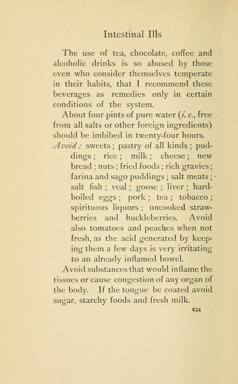 The use of tea, chocolate, coffee and alcoholic drinks is so abused by those even who consider themselves temperate in their habits, that I recommend these beverages as remedies only in certain conditions of the system. About four pints of pure water (t. c, free from all salts or other foreign ingredients) should be imbibed in twenty-four hours. Avoid : sweets ; pastry of all kinds ; pud- dings ; rice ; milk; cheese; new bread ; nuts ; fried foods ; rich gravies; farina and sago puddings ; salt meats ; salt fish ; veal ; goose ; liver ; hard- boiled eggs ; pork ; tea ; tobacco ; spirituous liquors ; uncooked straw- berries and huckleberries. Avoid also tomatoes and peaches when not fresh, as the acid generated by keep- ing them a few days is very irritating to an already inflamed bowel. Avoid substances that would inflame the tissues or cause congestion of any organ of the body. If the tongue be coated avoid sugar, starchy foods and fresh milk.