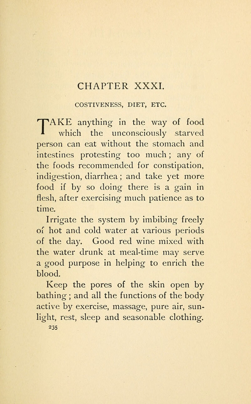 COSTIVENESS, DIET, ETC. TAKE anything in the way of food which the unconsciously starved person can eat without the stomach and intestines protesting too much; any of the foods recommended for constipation, indigestion, diarrhea; and take yet more food if by so doing there is a gain in flesh, after exercising much patience as to time. Irrigate the system by imbibing freely of hot and cold water at various periods of the day. Good red wine mixed with the water drunk at meal-time may serve a good purpose in helping to enrich the blood. Keep the pores of the skin open by bathing ; and all the functions of the body active by exercise, massage, pure air, sun- light, rest, sleep and seasonable clothing.