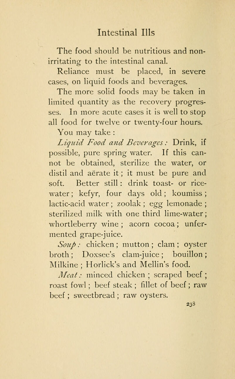 The food should be nutritious and non- irritating to the intestinal canal. Reliance must be placed, in severe cases, on liquid foods and beverages. The more solid foods may be taken in limited quantity as the recovery progres- ses. In more acute cases it is well to stop all food for twelve or twenty-four hours. You may take : Liquid Food and Beverages: Drink, if possible, pure spring water. If this can- not be obtained, sterilize the water, or distil and aerate it; it must be pure and soft. Better still: drink toast- or rice- water ; kefyr, four days old; koumiss ; lactic-acid water ; zoolak ; egg lemonade ; sterilized milk with one third lime-water; whortleberry wine ; acorn cocoa; unfer- mented grape-juice. Soup: chicken ; mutton ; clam ; oyster broth ; Doxsee's clam-juice ; bouillon ; Milkine ; Horlick's and Mellin's food. Meat: minced chicken ; scraped beef ; roast fowl; beef steak ; fillet of beef ; raw beef; sweetbread ; raw oysters. 23S