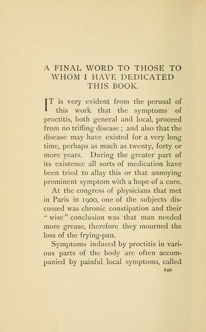 A FINAL WORD TO THOSE TO WHOM I HAVE DEDICATED THIS BOOK. TT is very evident from the perusal of * this work that the symptoms of proctitis, both general and local, proceed from no trifling disease ; and also that the disease may have existed for a very long time, perhaps as much as twenty, forty or more years. During the greater part of its existence all sorts of medication have been tried to allay this or that annoying prominent symptom with a hope of a cure. At the congress of physicians that met in Paris in 1900, one of the subjects dis- cussed was chronic constipation and their  wise  conclusion was that man needed more grease, therefore they mourned the loss of the frying-pan. Symptoms induced by proctitis in vari- ous parts of the body are often accom- panied by painful local symptoms, called