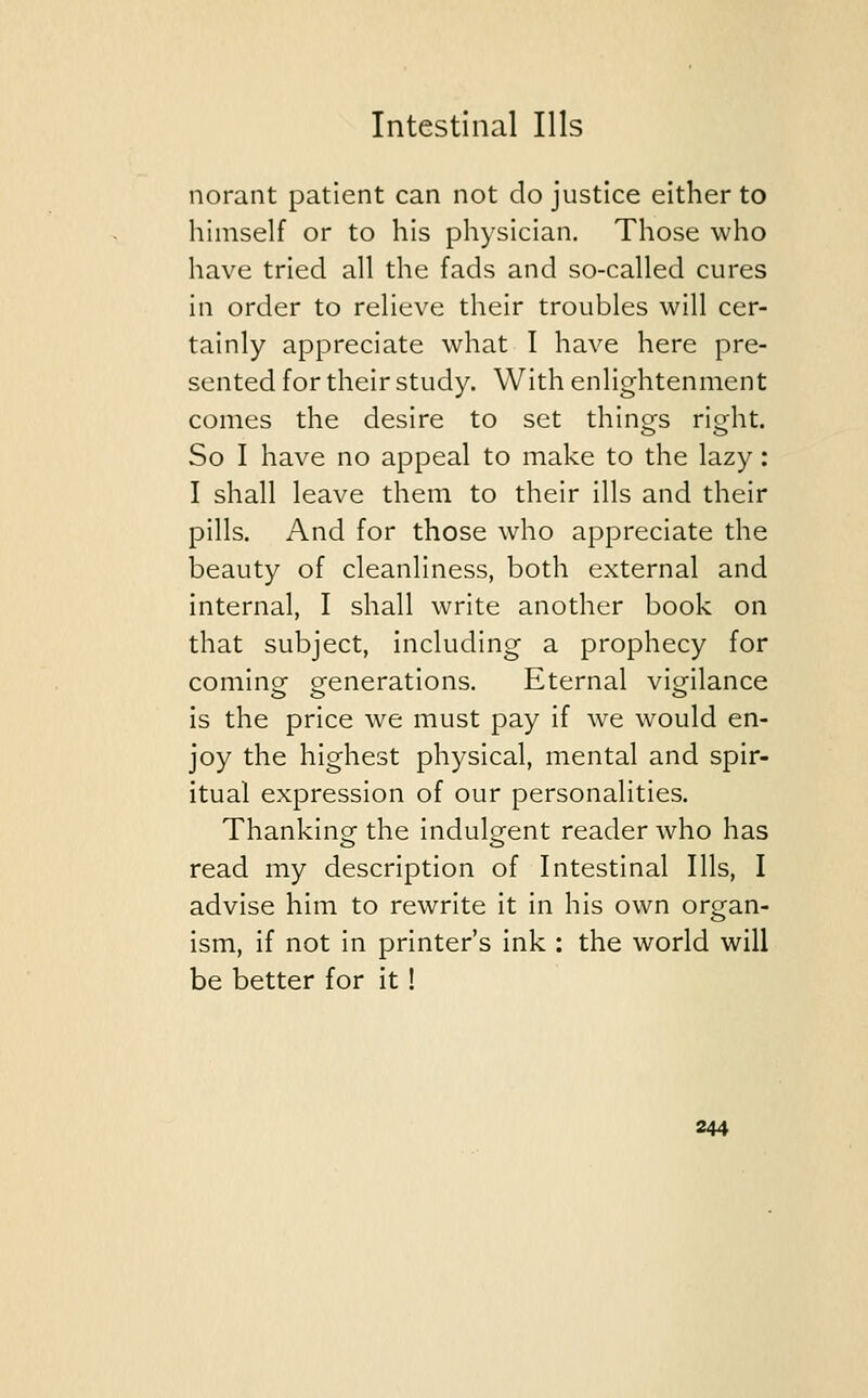 norant patient can not do justice either to himself or to his physician. Those who have tried all the fads and so-called cures in order to relieve their troubles will cer- tainly appreciate what I have here pre- sented for their study. With enlightenment comes the desire to set things right. So I have no appeal to make to the lazy: I shall leave them to their ills and their pills. And for those who appreciate the beauty of cleanliness, both external and internal, I shall write another book on that subject, including a prophecy for coming- generations. Eternal vigilance is the price we must pay if we would en- joy the highest physical, mental and spir- itual expression of our personalities. Thanking the indulgent reader who has read my description of Intestinal Ills, I advise him to rewrite it in his own organ- ism, if not in printer's ink : the world will be better for it!