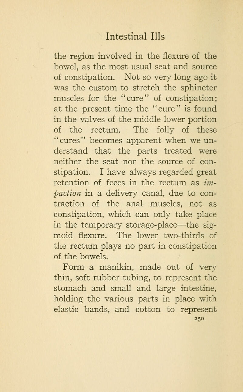 the region involved in the flexure of the bowel, as the most usual seat and source of constipation. Not so very long ago it was the custom to stretch the sphincter muscles for the cure of constipation; at the present time the cure is found in the valves of the middle lower portion of the rectum. The folly of these cures becomes apparent when we un- derstand that the parts treated were neither the seat nor the source of con- stipation. I have always regarded great retention of feces in the rectum as im- paction in a delivery canal, due to con- traction of the anal muscles, not as constipation, which can only take place in the temporary storage-place—the sig- moid flexure. The lower two-thirds of the rectum plays no part in constipation of the bowels. Form a manikin, made out of very thin, soft rubber tubing, to represent the stomach and small and large intestine, holding the various parts in place with elastic bands, and cotton to represent